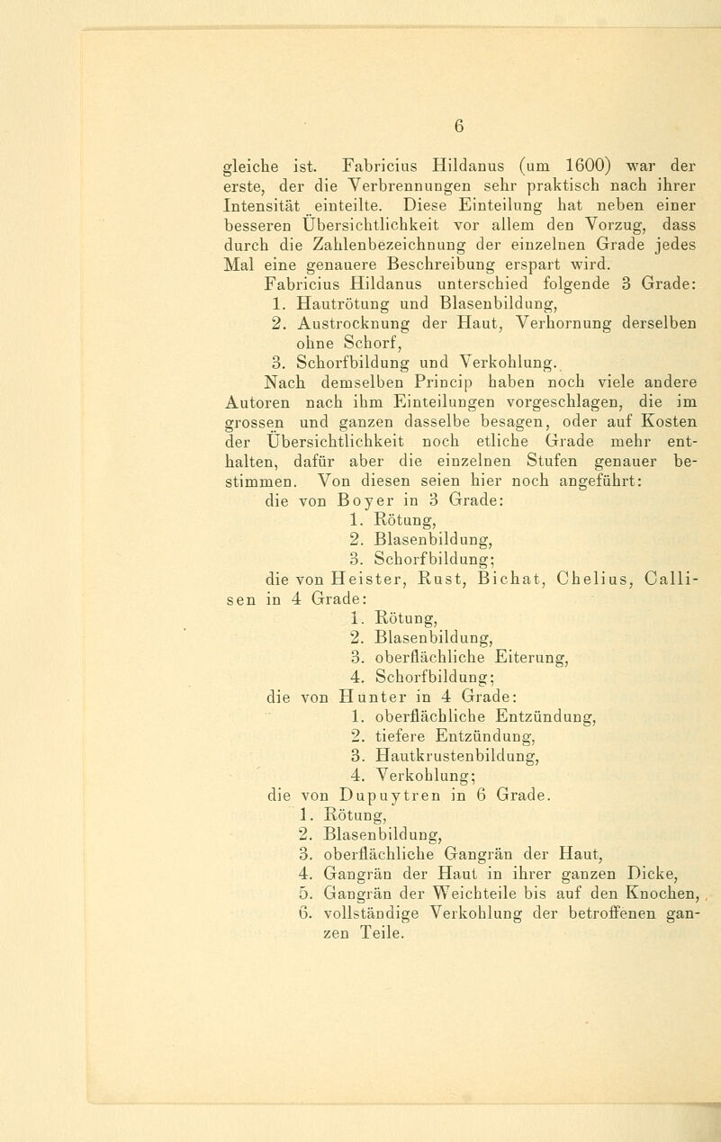 gleiche ist. Fabricius Hildanus (um 1600) war der erste, der die Verbrennungen sehr praktisch nach ihrer Intensität einteilte. Diese Einteilung hat neben einer besseren Übersichtlichkeit vor allem den Vorzug, dass durch die Zahlenbezeichnung der einzelnen Grade jedes Mal eine genauere Beschreibung erspart wird. Fabricius Hildanus unterschied folgende 3 Grade: 1. Hautrötung und Blasenbildung, 2. Austrocknung der Haut, Verhornung derselben ohne Schorf, 3. Schorfbildung und Verkohlung. Nach demselben Princip haben noch viele andere Autoren nach ihm Einteilungen vorgeschlagen, die im grossen und ganzen dasselbe besagen, oder auf Kosten der Übersichtlichkeit noch etliche Grade mehr ent- halten, dafür aber die einzelnen Stufen genauer be- stimmen. Von diesen seien hier noch angeführt: die von Boy er in 3 Grade: 1. Rötung, 2. Blasenbildung, 3. Schorfbildung; die von Heister, Rust, Bichat, Chelius, Calli- sen in 4 Grade: 1. Rötung, 2. Blasenbildung, 3. oberflächliche Eiterung, 4. Schorfbildung; die von Hunter in 4 Grade: 1. oberflächliche Entzündung, 2. tiefere Entzündung, 3. Hautkrustenbildung, 4. Verkohlung; die von Dupuytren in 6 Grade. 1. Rötung, 2. Blasenbildung, 3. oberflächliche Gangrän der Haut, 4. Gangrän der Haut in ihrer ganzen Dicke, 5. Gangrän der Weichteile bis auf den Knochen, 6. vollständige Verkohlung der betroffenen gan- zen Teile.
