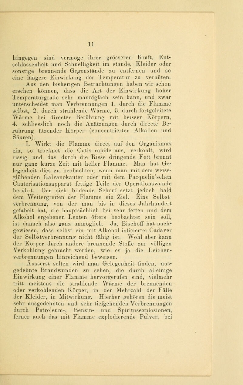 hingegen sind vermöge ihrer grösseren Kraft, Ent- schlossenheit und Schnelligkeit im stände, Kleider oder sonstige brennende Gegenstände zu entfernen und so eine längere Einwirkung der Temperatur zu verhüten. Aus den bisherigen Betrachtungen haben wir schon ersehen können, dass die Art der Einwirkung hoher Temperaturgrade sehr mannigfach sein kann, und zwar unterscheidet man Verbrennungen 1. durch die Flamme selbst, 2. durch strahlende Wärme, 3. durch fortgeleitete Wärme bei directer Berührung mit heissen Körpern, 4. schliesslich noch die Anätzungen durch directe Be- rührung ätzender Körper (concentrierter Alkalien und Säuren). I. Wirkt die Flamme direct auf den Organismus ein, so trocknet die Cutis rapide aus, verkohlt, wird rissig und das durch die Risse dringende Fett brennt nur ganz kurze Zeit mit heller Flamme. Man hat Ge- legenheit dies zu beobachten, wenn man mit dem weiss- glühenden Galvanokauter oder mit dem Pacquelin'schen Cauterisationsapparat fettige Teile der Operationswunde berührt. Der sich bildende Schorf setzt jedoch bald dem Weitergreifen der Flamme ein Ziel. Eine Selbst- verbrennung, von der man bis in dieses Jahrhundert gefabelt hat, die hauptsächlich bei sehr fetten und dem Alkohol ergebenen Leuten öfters beobachtet sein soll, ist danach also ganz unmöglich. Ja, Bischoff hat nach- gewiesen, dass selbst ein mit Alkohol inficierter Cadaver der Selbstverbrennung nicht fähig ist. Wohl aber kann der Körper durch andere brennende Stoffe zur völligen Yerkohlung gebracht werden, wie es ja die Leichen- verbrennungen hinreichend beweisen. Äusserst selten wird man Gelegenheit finden, aus- gedehnte Brandwunden zu sehen, die durch alleinige Einwirkung einer Flamme hervorgerufen sind, vielmehr tritt meistens die strahlende Wärme der brennenden oder verkohlenden Körper, in der Mehrzahl der Fälle der Kleider, in Mitwirkung. Hierher gehören die meist sehr ausgedehnten und sehr tiefgehenden Verbrennungen durch Petroleum-, Benzin- und Spiritusexplosionen, ferner auch das mit Flamme explodierende Pulver, bei