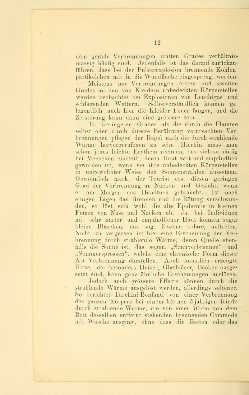 dem gerade Verbrennungen dritten Grades verhältnis- mässig häufig sind. Jedenfalls ist das darauf zurückzu- führen, dass bei der Pulverexplosion brennende Kohlen- partikelchen mit in die Wundfläche eingesprengt werden. — Meistens nur Verbrennungen ersten und zweiten Grades an den von Kleidern unbedeckten Körperstellen werden beobachtet bei Explosionen von Leuchtgas und schlagenden Wettern. Selbstverständlich können ge- legentlich auch hier die Kleider Feuer fangen, und die Zerstörung kann dann eine grössere sein. II. Geringeren Grades als die durch die Flamme selbst oder durch directe Berührung verursachten Ver- brennungen pflegen der Regel nach die durch strahlende Wärme hervorgerufenen zu sein. Hierhin muss man schon jenes leichte Erythem rechnen, das sich so häufig bei Menschen einstellt, deren Haut zart und empfindlich geworden ist, wenn sie ihre unbedeckten Körperstellen in ungewohnter Weise den Sonnenstrahlen aussetzen. Gewöhnlich merkt der Tourist erst diesen geringen Grad der Verbrennung an Nacken und Gesicht, wenn er am Morgen das Handtuch gebraucht. Ist nach einigen Tagen das Brennen und die Rötung verschwun- den, so löst sich wohl die alte Epidermis in kleinen Fetzen von Nase und Nacken ab. Ja, bei Individuen mit sehr zarter und empfindlicher Haut können sogar kleine Bläschen, das sog. Eczema solare, auftreten. Nicht zu vergessen ist hier eine Erscheinung der Ver- brennung durch strahlende Wärme, deren Quelle eben- falls die Sonne ist, das sogen. „Sonnverbrennen und „Sommersprossen, welche eine chronische Form dieser Art Verbrennung darstellen. Auch künstlich erzeugte Hitze, der besonders Heizer, Glasbläser, Bäcker ausge- setzt sind, kann ganz ähnliche Erscheinungen auslösen. Jedoch auch grössere Effecte können durch die strahlende WTärme ausgelöst werden, allerdings seltener. So berichtet Tarchini-Bonfanti von einer Verbrennung des ganzen Körpers bei einem kleinen 5jährigen Kinde durch strahlende Wärme, die von einer 70 cm von dem Bett desselben entfernt stehenden brennenden Commode mit Wäsche ausging, ohne dass die Betten oder das