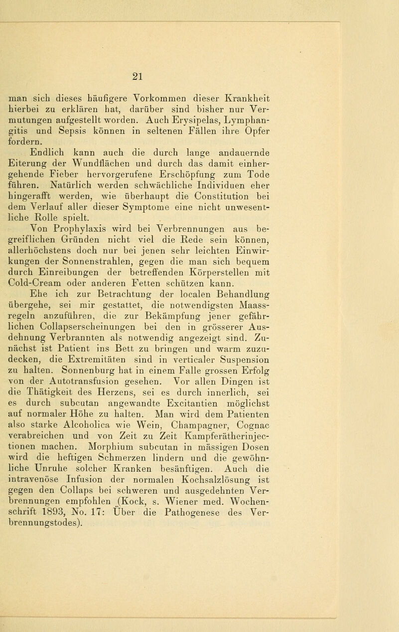 man sich dieses häufigere Vorkommen dieser Krankheit hierbei zu erklären hat, darüber sind bisher nur Ver- mutungen aufgestellt worden. Auch Erysipelas, Lymphan- gitis und Sepsis können in seltenen Fällen ihre Opfer fordern. Endlich kann auch die durch lange andauernde Eiterung der Wundflächen und durch das damit einher- gehende Fieber hervorgerufene Erschöpfung zum Tode führen. Natürlich werden schwächliche Individuen eher hingerafft werden, wie überhaupt die Constitution bei dem Verlauf aller dieser Symptome eine nicht unwesent- liche Rolle spielt. Von Prophylaxis wird bei Verbrennungen aus be- greiflichen Gründen nicht viel die Rede sein können, allerhöchstens doch nur bei jenen sehr leichten Einwir- kungen der Sonnenstrahlen, gegen die man sich bequem durch Einreibungen der betreffenden Körperstellen mit Cold-Cream oder anderen Fetten schützen kann. Ehe ich zur Betrachtung der localen Behandlung übergehe, sei mir gestattet, die notwendigsten Maass- regeln anzuführen, die zur Bekämpfung jener gefähr- lichen Collapserscheinungen bei den in grösserer Aus- dehnung Verbrannten als notwendig angezeigt sind. Zu- nächst ist Patient ins Bett zu bringen und warm zuzu- decken, die Extremitäten sind in verticaler Suspension zu halten. Sonnenburg hat in einem Falle grossen Erfolg von der Autotransfusion gesehen. Vor allen Dingen ist die Thätigkeit des Herzens, sei es durch innerlich, sei es durch subcutan angewandte Excitantien möglichst auf normaler Höhe zu halten. Man wird dem Patienten also starke Alcoholica wie Wein, Champagner, Cognac verabreichen und von Zeit zu Zeit Kampf er ätherinjec- tionen machen. Morphium subcutan in massigen Dosen wird die heftigen Schmerzen lindern und die gewöhn- liche Unruhe solcher Kranken besänftigen. Auch die intravenöse Infusion der normalen Kochsalzlösung ist gegen den Collaps bei schweren und ausgedehnten Ver- brennungen empfohlen (Kock, s. Wiener med. Wochen- schrift 1893, No. 17: Über die Pathogenese des Ver- brennungstodes).