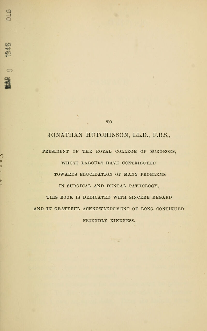 CD -J Q CD C';> TO JONATHAN HUTCHINSON, LL.D., F.R.S., PRESIDENT OF THE EOYAL COLLEGE OF SURGEONS, WHOSE LABOURS HAVE CONTRIBUTED TOWARDS ELUCIDATION OF MANY PROBLEMS IN SURGICAL AND DENTAL PATHOLOGY. THIS BOOK IS DEDICATED WITH SINCERE REGARD AND IN GRATEFUL ACKNOWLEDGMENT OF LONG CONTINUED FRIENDLY KINDNESS.