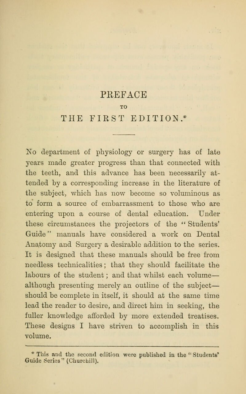 TO THE FIRST EDITION.* No department of physiology or surgery has of late years made greater progress than that connected with the teeth, and this advance has been necessarily at- tended by a corresponding increase in the literature of the subject. ^Yhich has now become so voluminous as to form a source of embarrassment to those who are entering upon a course of dental education. Under these circumstances the projectors of the ** Students' Guide manuals have considered a work on Dental Anatomy and Surgery a desirable addition to the series. It is designed that these manuals should be free from needless technicalities; that they should facihtate the labours of the student; and that whilst each volume— although presenting merely an outline of the subject— should be complete in itself, it should at the same time lead the reader to desire, and direct him in seeking, the fuller knowledge afforded by more extended treatises. These designs I have striven to accomplish in this volume. * This and the second edition were published in the ' Students' Guide Series (Churchill).