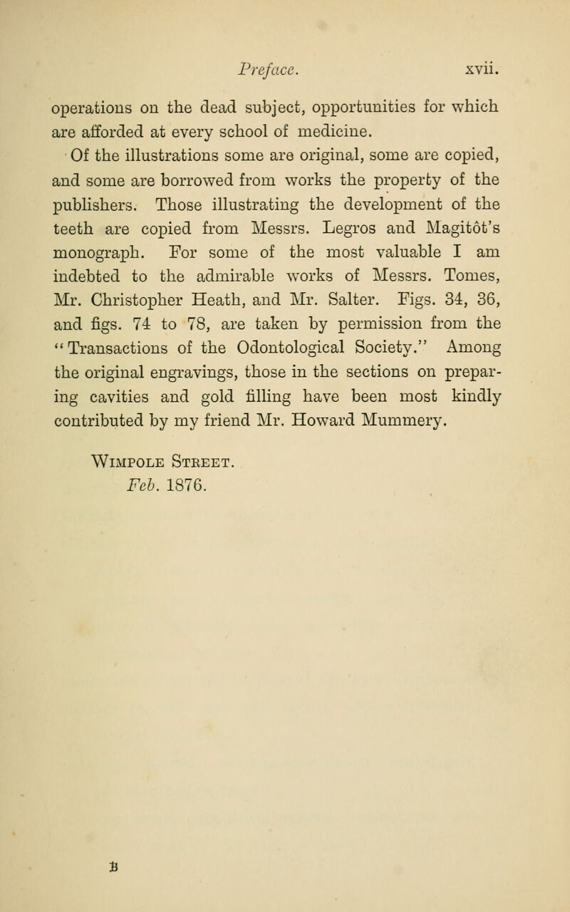 operations on the dead subject, opportunities for which are afforded at every school of medicine. Of the illustrations some are original, some are copied, and some are borrowed from works the property of the publishers. Those illustrating the development of the teeth are copied from Messrs. Legros and Magitot's monograph. For some of the most valuable I am indebted to the admirable works of Messrs. Tomes, Mr. Christopher Heath, and Mr. Salter. Figs. 34, 36, and figs. 74 to 78, are taken by permission from the Transactions of the Odontological Society. Among the original engravings, those in the sections on prepar- ing cavities and gold filling have been most kindly contributed by my friend Mr. Howard Mummery. WiMPOLE Steeet. Feh. 1876.