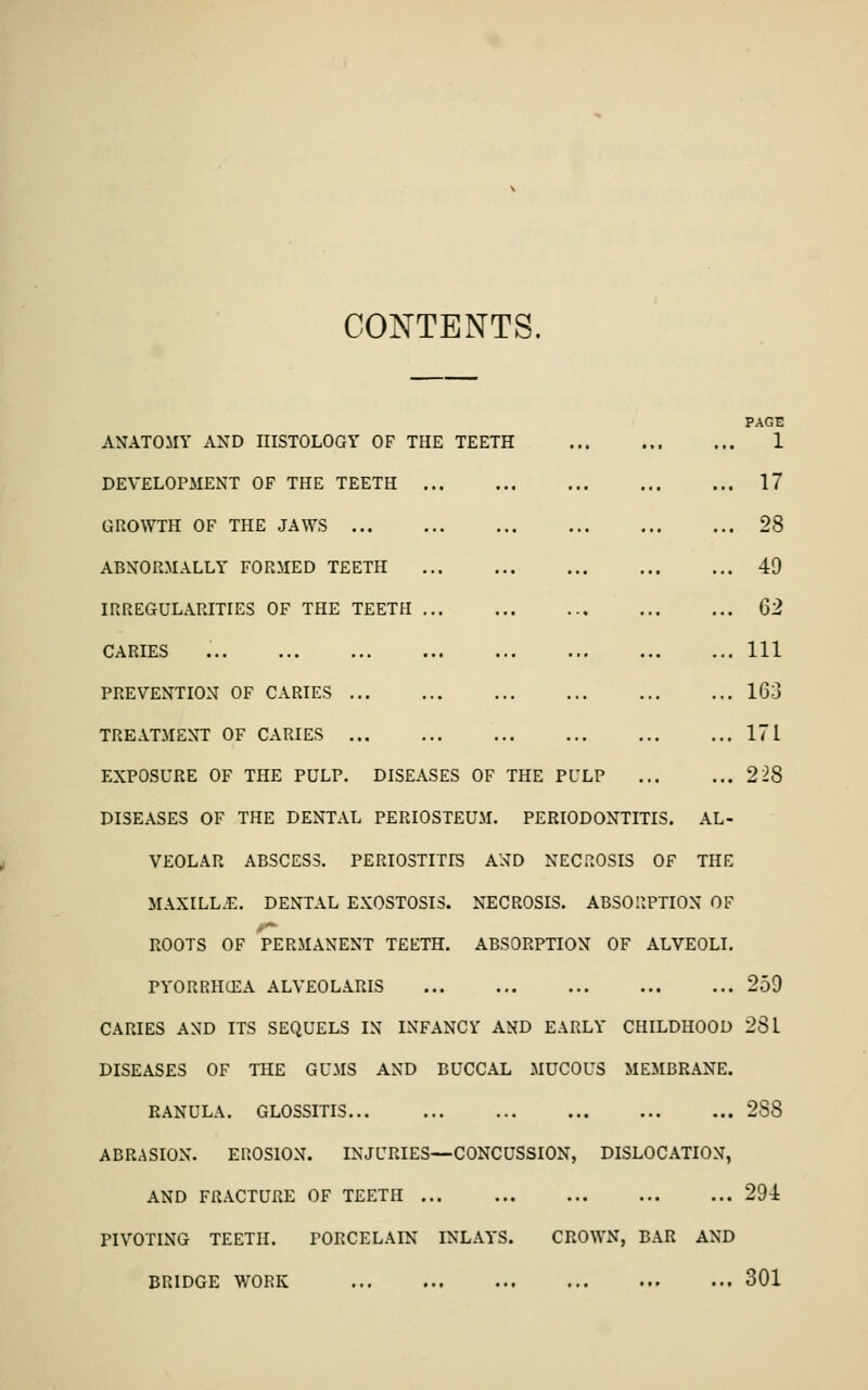 CONTENTS. HE TEETH PAGE 1 17 28 49 Q2 Ill 163 ... 171 \SES OF THE PULP 228 ANATOMY AND HISTOLOGY OF THE TEETH DEVELOPMENT OF THE TEETH GROWTH OF THE JAWS ... ABNORMALLY FORMED TEETH IRREGULARITIES OF THE TEETH CARIES PREVENTION OF CARIES ... TREATMENT OF CARIES ... EXPOSURE OF THE PULP. DISE DISEASES OF THE DENTAL PERIOSTEUM. PERIODONTITIS. AL- VEOLAR ABSCESS. PERIOSTITIS AND NECROSIS OF THE MAXILLiE. DENTAL EXOSTOSIS. NECROSIS. ABSORPTION OF ROOTS OF PERMANENT TEETH. ABSORPTION OF ALVEOLI. PYORRHCEA ALVEOLARIS CARIES AND ITS SEQUELS IN INFANCY AND EARLY CHILDHOOD DISEASES OF THE GUMS AND BUCCAL MUCOUS MEMBRANE. RANULA. GLOSSITIS ABRASION. EROSION. INJURIES—CONCUSSION, DISLOCATION, AND FRACTURE OF TEETH PIVOTING TEETH. PORCELAIN INLAYS. CROWN, BAR AND BRIDGE WORK 259 281 288 291 301