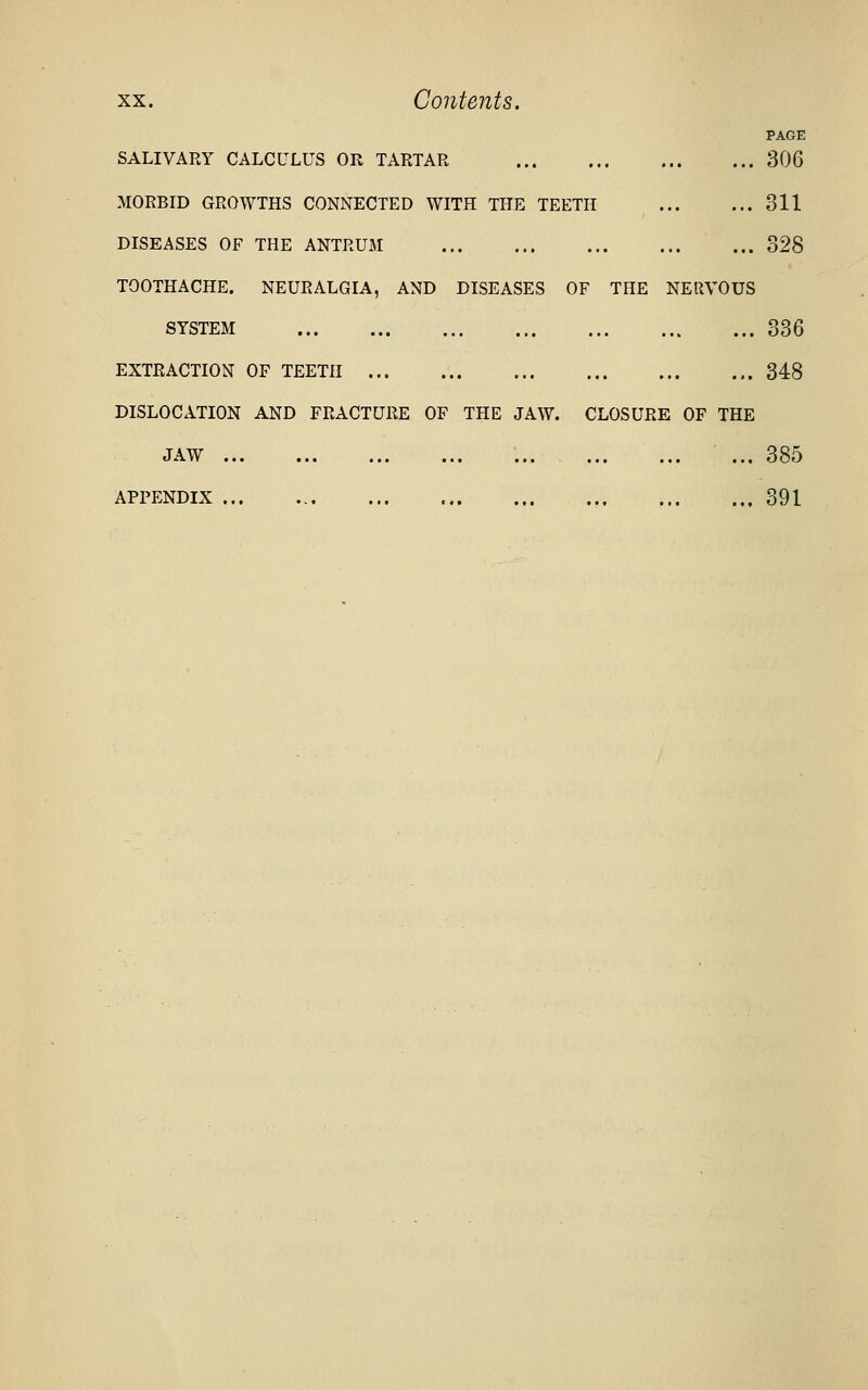 PAGE SALIVARY CALCULUS OR TARTAR 306 MORBID GROWTHS CONNECTED WITH THE TEETH 311 DISEASES OF THE ANTRUM 328 TOOTHACHE. NEURALGIA, AND DISEASES OF THE NERVOUS SYSTEM 336 EXTRACTION OF TEETH 348 DISLOCATION AND FRACTURE OF THE JAW. CLOSURE OF THE JAW ... 385 appp:ndix ... 391