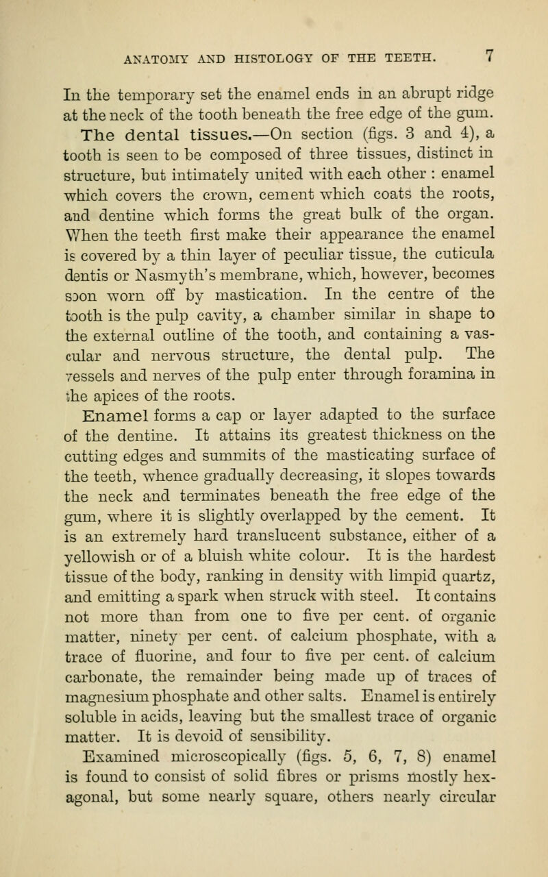 In the temporary set the enamel ends in an abrupt ridge at the neck of the tooth beneath the free edge of the gum. The dental tissues.—On section (figs. 3 and 4), a tooth is seen to be composed of three tissues, distinct in structure, but intimately united with each other : enamel which covers the crown, cement which coats the roots, and dentine which forms the great bulk of the organ. When the teeth first make their appearance the enamel is covered by a thin layer of peculiar tissue, the cuticula dentis or Nasmyth's membrane, which, however, becomes S30n worn off by mastication. In the centre of the tooth is the pulp cavity, a chamber similar in shape to the external outline of the tooth, and containing a vas- cular and nervous structm^e, the dental pulp. The yessels and nerves of the pulp enter through foramina in iihe apices of the roots. Enamel forms a ca^D or layer adapted to the surface of the dentine. It attains its greatest thickness on the cutting edges and summits of the masticating sm-face of the teeth, whence gradually decreasing, it slopes towards the neck and terminates beneath the free edge of the gum, where it is slightly overlapped by the cement. It is an extremely hard translucent substance, either of a yellowish or of a bluish white colour. It is the hardest tissue of the body, ranking in density with limpid quartz, and emitting a spark when struck with steel. It contains not more than from one to five per cent, of organic matter, ninety per cent, of calcium phosphate, with a trace of fluorine, and four to five per cent, of calcium carbonate, the remainder being made up of traces of magnesium phosphate and other salts. Enamel is entirely soluble in acids, leaving but the smallest trace of organic matter. It is devoid of sensibility. Examined microscopically (figs. 5, 6, 7, 8) enamel is found to consist of solid fibres or prisms mostly hex- agonal, but some nearly square, others nearly circular