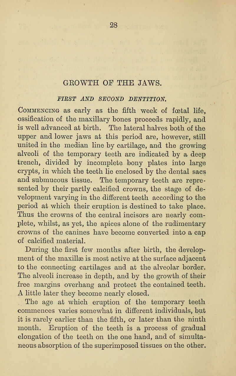 GROWTH OF THE JAWS. FIRST AND SECOND DENTITION. CoMMENCiNa as early as the fifth week of foetal life, ossification of the maxillary bones proceeds rapidly, and is well advanced at birth. The lateral halves both of the upper and lower jaws at this period are, however, still united in the median line by cartilage, and the growing alveoli of the temporary teeth are indicated by a deep trench, divided by incomplete bony plates into large crypts, in which the teeth lie enclosed by the dental sacs and submucous tissue. The temporary teeth are repre- sented by their partly calcified crowns, the stage of de- velopment varying in the different teeth according to the period at which their eruption is destined to take place. Thus the crowns of the central incisors are nearly com- plete, whilst, as yet, the apices alone of the rudimentary crowns of the canines have become converted into a cap of calcified material. During the first few months after birth, the develop- ment of the maxilla is most active at the surface adjacent to the connecting cartilages and at the alveolar border. The alveoli increase in depth, and by the growth of their free margins overhang and protect the contained teeth. A little later they become nearly closed. The age at which eruption of the temporary teeth commences varies somewhat in different individuals, but it is rarely earlier than the fifth, or later than the ninth month. Eruption of the teeth is a process of gradual elongation of the teeth on the one hand, and of simulta- neous absorption of the superimposed tissues on the other.