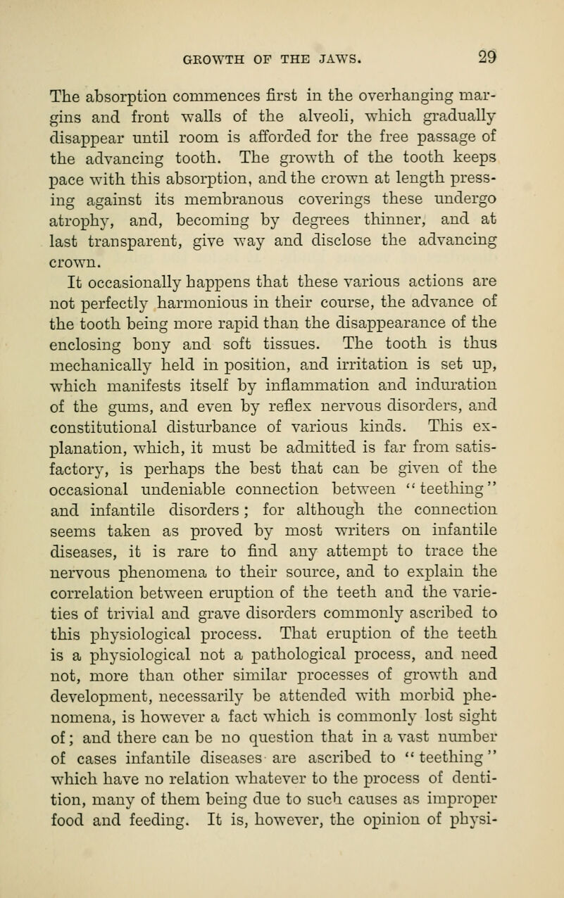 The absorption commences first in the overhanging mar- gins and front walls of the alveoli, which gradually disappear until room is afforded for the free passage of the advancing tooth. The growth of the tooth keeps j)ace with this absorption, and the crown at length press- ing against its membranous coverings these undergo atrophy, and, becoming by degrees thinner, and at last transparent, give way and disclose the advancing crown. It occasionally happens that these various actions are not perfectly harmonious in their course, the advance of the tooth being more rapid than the disappearance of the enclosing bony and soft tissues. The tooth is thus mechanically held in position, and irritation is set up, which manifests itself by inflammation and induration of the gums, and even by reflex nervous disorders, and constitutional disturbance of various kinds. This ex- planation, which, it must be admitted is far from satis- factory, is perhaps the best that can be given of the occasional undeniable connection between ''teething and infantile disorders; for although the connection seems taken as proved by most writers on infantile diseases, it is rare to find any attempt to trace the nervous phenomena to their source, and to explain the correlation between eruption of the teeth and the varie- ties of trivial and grave disorders commonly ascribed to this physiological process. That eruption of the teeth is a physiological not a pathological process, and need not, more than other similar processes of growth and development, necessarily be attended with morbid phe- nomena, is however a fact which is commonly lost sight of; and there can be no question that in a vast number of cases infantile diseases are ascribed to teething which have no relation whatever to the process of denti- tion, many of them being due to such causes as improper food and feeding. It is, however, the opinion of physi-