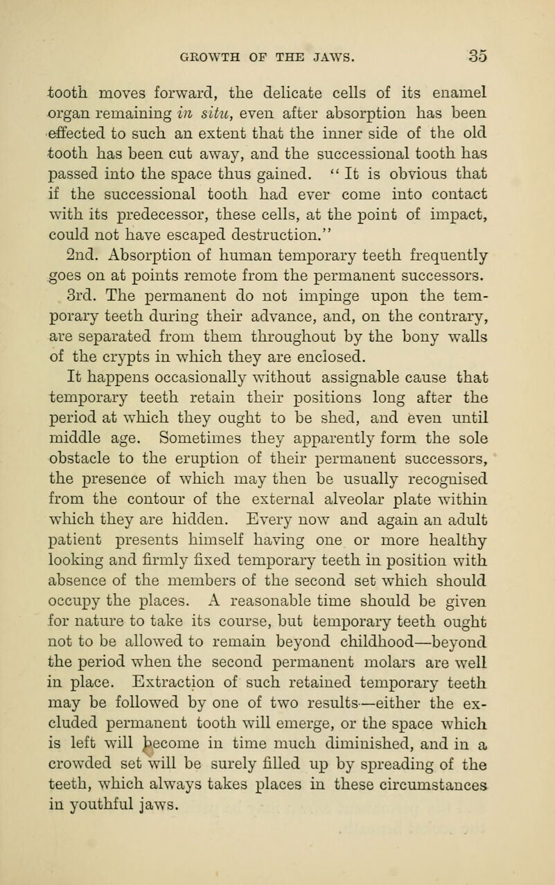 tooth moves forward, the dehcate cells of its enamel organ remaining in situ, even after absorption has been effected to such an extent that the inner side of the old tooth has been cut away, and the successional tooth has passed into the space thus gained. It is obvious that if the successional tooth had ever come into contact with its predecessor, these cells, at the point of impact, could not have escaped destruction. 2nd. Absorption of human temporary teeth frequently goes on at points remote from the permanent successors. 3rd. The permanent do not impinge upon the tem- porary teeth during their advance, and, on the contrary, are separated from them throughout by the bony walls of the crypts in which they are enclosed. It happens occasionally without assignable cause that temporary teeth retain their positions long after the period at which they ought to be shed, and even until middle age. Sometimes they apparently form the sole obstacle to the eruption of their permanent successors, the presence of which may then be usually recognised from the contour of the external alveolar plate within which they are hidden. Every now and again an adult patient presents himself having one or more healthy looking and firmly fixed temporary teeth in position with absence of the members of the second set which should occupy the places. A reasonable time should be given for nature to take its course, but temporary teeth ought not to be allowed to remain beyond childhood—beyond the period when the second permanent molars are well in place. Extraction of such retained temporary teeth may be followed by one of two results—either the ex- cluded permanent tooth will emerge, or the space which is left will Jbecome in time much diminished, and in a crowded set will be surely filled up by spreading of the teeth, which always takes places in these circumstances in youthful jaws.