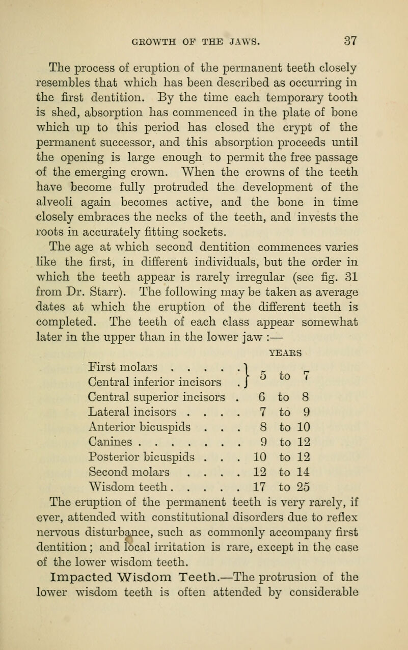 The process of eruption of the permanent teeth closely resembles that which has been described as occurring in the first dentition. By the time each temporary tooth is shed, absorption has commenced in the plate of bone which up to this period has closed the cr}^Dt of the permanent successor, and this absorption proceeds until the opening is large enough to permit the free passage of the emerging crown. When the crowns of the teeth have become fully protruded the development of the alveoli again becomes active, and the bone in time closely embraces the necks of the teeth, and invests the roots in accm'ately fitting sockets. The age at which second dentition commences varies like the first, in different individuals, but the order in w^hich the teeth appear is rarely irregular (see fig. 31 from Dr. Starr). The following maybe taken as average dates at which the eruption of the different teeth is completed. The teeth of each class appear somewhat later in the upper than in the lower jaw :— YE.IES First molars .... Central inferior incisors Central superior incisors Lateral incisors . Anterior bicuspids Canines .... Posterior bicuspids Second molars Wisdom teeth. . The eruption of the permanent teeth is very rarely, if ever, attended with constitutional disorders due to reflex nervous disturbance, such as commonly accompany first dentition; and local irritation is rare, except in the case of the lower wisdom teeth. Impacted Wisdom Teeth.—The protrusion of the lower wisdom teeth is often attended by considerable to 6 to 8 7 to 9 8 to 10 9 to 12 10 to 12 12 to 11 17 to 25