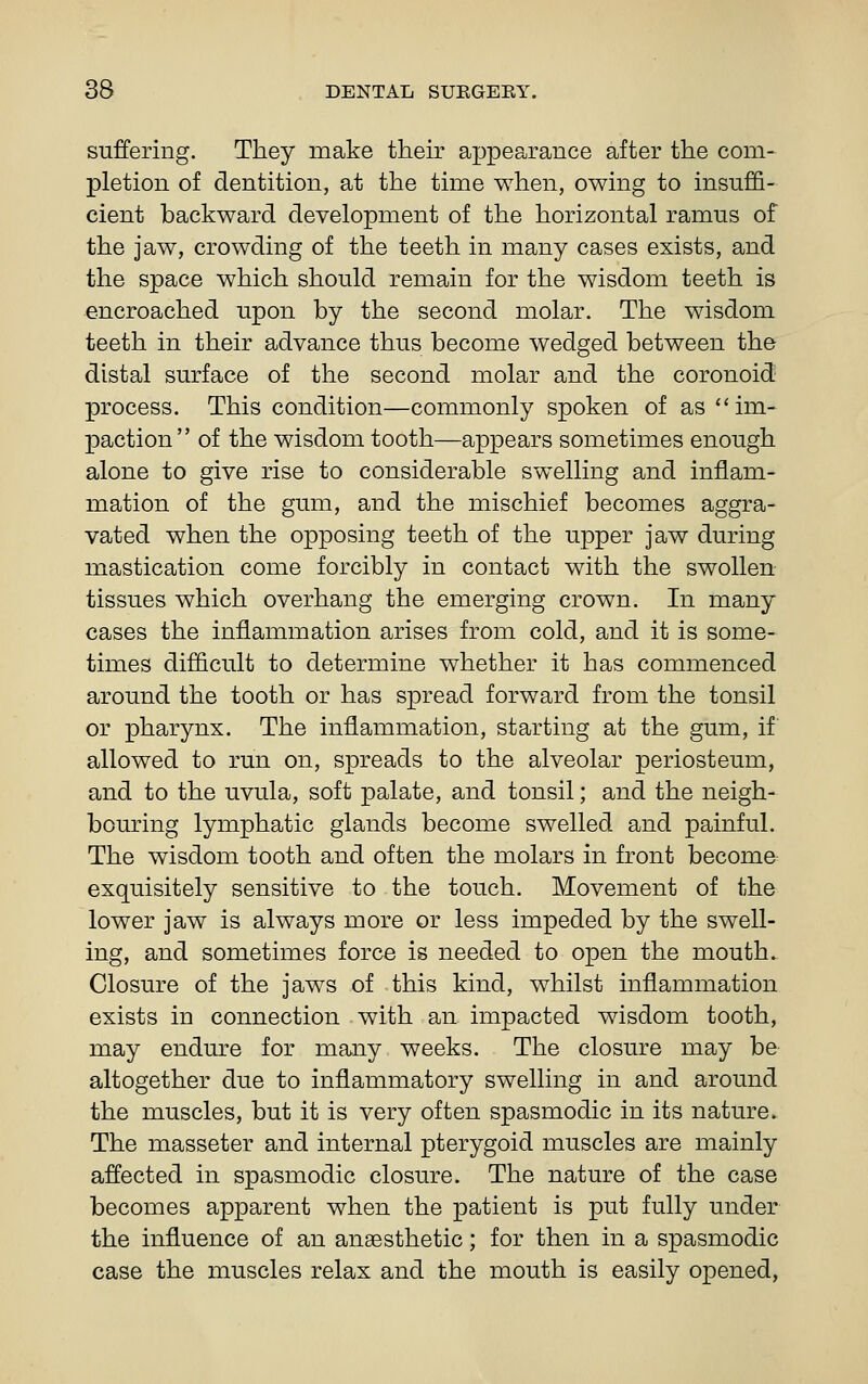 suffering. They make their appearance after the com- pletion of dentition, at the time when, owing to insuffi- cient backward development of the horizontal ramus of the jaw, crowding of the teeth in many cases exists, and the space which should remain for the wisdom teeth is encroached upon by the second molar. The wisdom teeth in their advance thus become wedged between the distal surface of the second molar and the coronoid process. This condition—commonly spoken of as ''im- paction of the wisdom tooth—appears sometimes enough alone to give rise to considerable swelling and inflam- mation of the gum, and the mischief becomes aggra- vated when the opposing teeth of the upper jaw during mastication come forcibly in contact with the swollen tissues which overhang the emerging crown. In many cases the inflammation arises from cold, and it is some- times difficult to determine whether it has commenced around the tooth or has spread forward from the tonsil or pharynx. The inflammation, starting at the gum, if allowed to run on, spreads to the alveolar periosteum, and to the uvula, soft palate, and tonsil; and the neigh- bouring lymphatic glands become swelled and painful. The wisdom tooth and often the molars in front become- exquisitely sensitive to the touch. Movement of the lower jaw is always more or less impeded by the swell- ing, and sometimes force is needed to open the mouth. Closure of the jaws of this kind, whilst inflammation exists in connection with an impacted wisdom tooth, may endm^e for many weeks. The closure may be altogether due to inflammatory swelling in and around the muscles, but it is very often spasmodic in its nature. The masseter and internal pterygoid muscles are mainly affected in spasmodic closure. The nature of the case becomes apparent when the patient is put fully under the influence of an anaesthetic; for then in a spasmodic case the muscles relax and the mouth is easily opened,