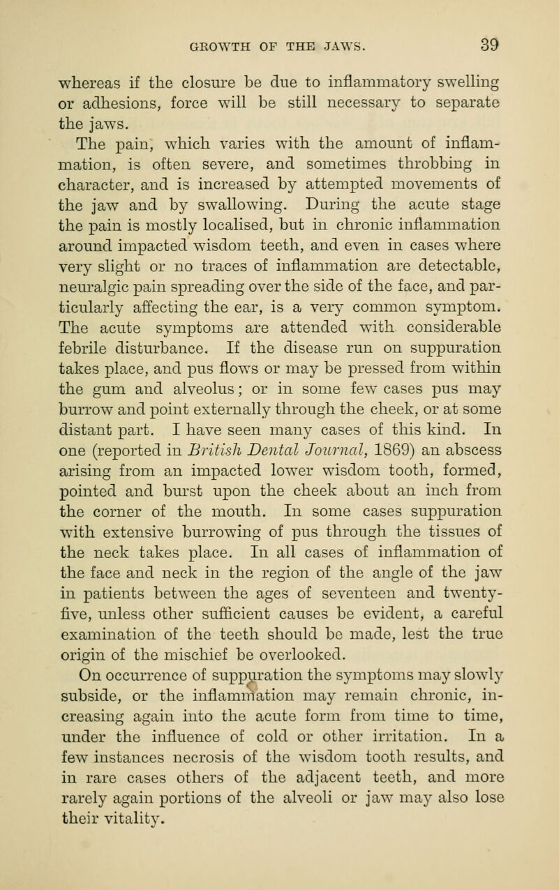 whereas if the closure be due to inflammatory sweUing or adhesions, force will be still necessary to separate the jaws. The pain, which varies with the amount of inflam- mation, is often severe, and sometimes throbbing in character, and is increased by attempted movements of the jaw and by swallowing. During the acute stage the pain is mostly localised, but in chronic inflammation around impacted wisdom teeth, and even in cases where very slight or no traces of inflammation are detectable, neuralgic pain spreading over the side of the face, and par- ticularly affecting the ear, is a very common symptom. The acute symptoms are attended with considerable febrile disturbance. If the disease run on suppuration takes place, and pus flows or may be pressed from within the gum and alveolus; or in some few cases pus may burrow and point externally through the cheek, or at some distant part. I have seen many cases of this kind. In one (reported in British Dental Journal, 1869) an abscess arising from an impacted lower wisdom tooth, formed, pointed and burst upon the cheek about an inch from the corner of the mouth. In some cases suppuration with extensive burrowing of pus through the tissues of the neck takes place. In all cases of inflammation of the face and neck in the region of the angle of the jaw in patients between the ages of seventeen and twenty- five, unless other sufiicient causes be evident, a careful examination of the teeth should be made, lest the true origin of the mischief be overlooked. On occurrence of suppuration the symptoms may slowlj' subside, or the inflammation may remain chronic, in- creasing again into the acute form from time to time, under the influence of cold or other irritation. In a few instances necrosis of the wisdom tooth results, and in rare cases others of the adjacent teeth, and more rarely again portions of the alveoli or jaw may also lose their vitality.