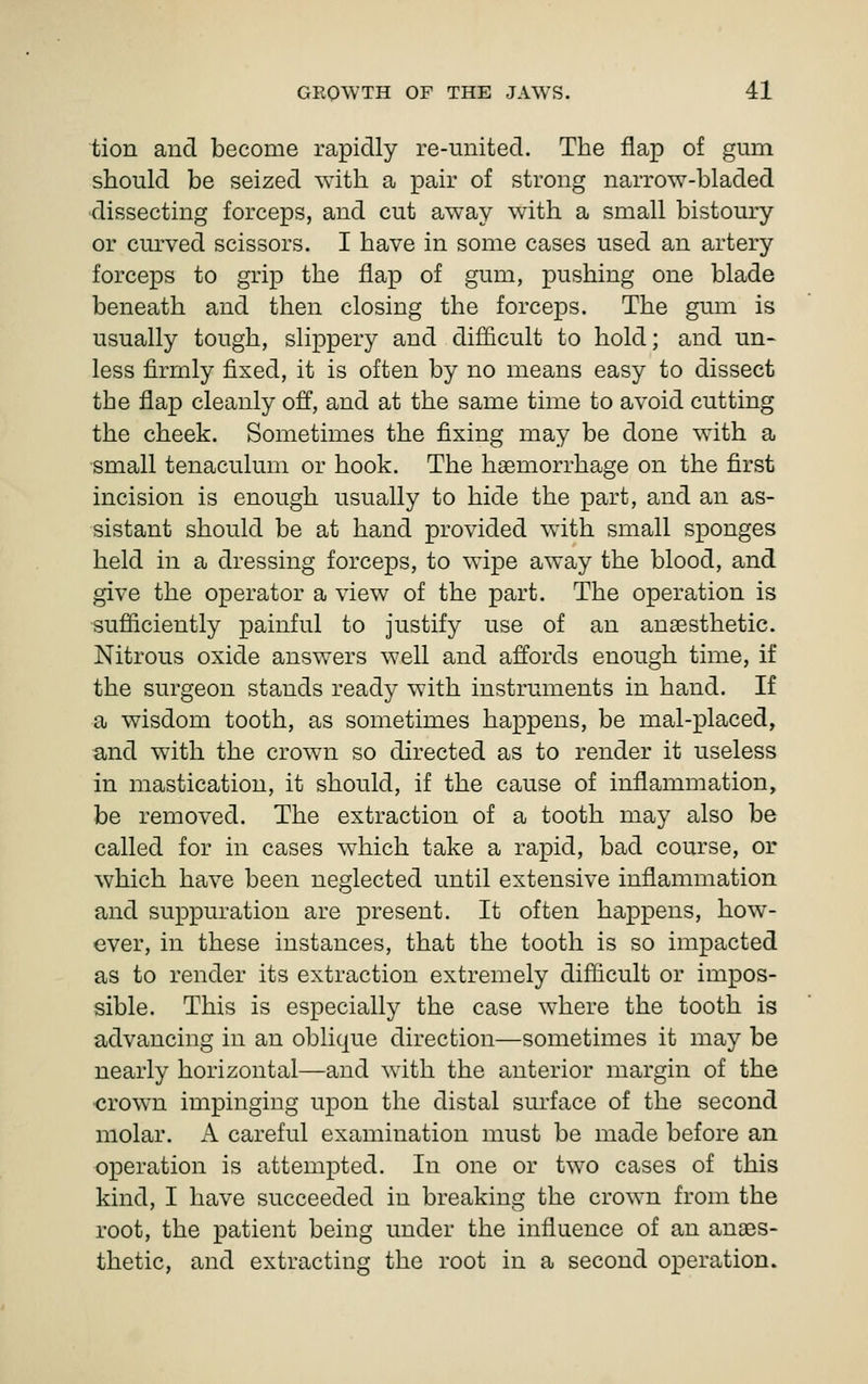 tion and become rapidly re-iinited. The flap of gum should be seized with a pair of strong narrow-bladed dissecting forceps, and cut away with a small bistoury or curved scissors. I have in some cases used an artery forceps to grip the flap of gum, pushing one blade beneath and then closing the forceps. The gum is usually tough, slippery and difficult to hold; and un- less firmly fixed, it is often by no means easy to dissect the flap cleanly off, and at the same time to avoid cutting the cheek. Sometimes the fixing may be done with a small tenaculum or hook. The hemorrhage on the first incision is enough usually to hide the part, and an as- sistant should be at hand provided with small sponges held in a dressing forceps, to wipe away the blood, and give the operator a view of the part. The operation is sufficiently painful to justify use of an anaesthetic. Nitrous oxide answers well and affords enough time, if the surgeon stands ready with instruments in hand. If a wisdom tooth, as sometimes happens, be mal-placed, and with the crow^n so directed as to render it useless in mastication, it should, if the cause of inflammation, be removed. The extraction of a tooth may also be called for in cases which take a rapid, bad course, or which have been neglected until extensive inflammation and suppuration are present. It often happens, how- ever, in these instances, that the tooth is so impacted as to render its extraction extremely difficult or impos- sible. This is especially the case where the tooth is advancing in an oblique direction—sometimes it may be nearly horizontal—and with the anterior margin of the crown impinging upon the distal surface of the second molar. A careful examination must be made before an operation is attempted. In one or two cases of this kind, I have succeeded in breaking the crown from the root, the patient being under the influence of an anaes- thetic, and extracting the root in a second operation.