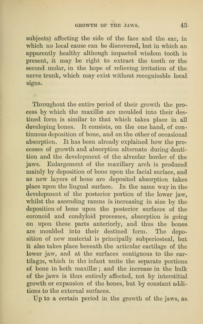subjects) affecting the side of the face and the ear, in which no local cause can be discovered, but in which an apparently healthy although impacted wisdom tooth is present, it may be right to extract the tooth or the second molar, in the hope of relieving irritation of the nerve trunk, which may exist without recognisable local signs. Throughout the entire period of their growth the pro- cess by which the maxillae are moulded into their des- tined form is similar to that which takes place in all developing bones. It consists, on the one hand, of con- tinuous deposition of bone, and on the other of occasional absorption. It has been already explained how the pro- cesses of growth and absorption alternate during denti- tion and the development of the alveolar border of the jaws. Enlargement of the maxillary arch is produced mainly by deposition of bone upon the facial surface, and as new layers of bone are deposited absorption takes place upon the lingual surface. In the same way in the development of the posterior portion of the lower jaw, whilst the ascending ramus is increasing in size by the deposition of bone upon the posterior surfaces of the coronoid and condyloid processes, absorption is going on upon these parts anteriorly, and thus the bones are moulded into their destined form. The depo- sition of new material is principally subperiosteal, but it also takes place beneath the articular cartilage of the lower jaw, and at the surfaces contiguous to the car- tilag3s, which in the infant unite the separate portions of bone in both maxillae ; and the increase in the bulk of the jaws is thus entirely affected, not by interstitial growth or expansion of the bones, but by constant addi- tions to the external surfaces. Up to a certain period in the growth of the jaws, as