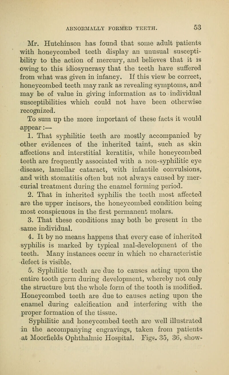 Mr. Hutchiusoii has found that some adult patients with honeycombed teeth display an unusual suscepti- bility to the action of mercury, and believes that it is owing to this idiosyncrasy that the teeth have suffered from what was given in infancy. If this view be correct, honeycombed teeth may rank as revealing symptoms, and may be of value in giving information as to individual susceptibilities which could not have been otherwise recognized. To sum up the more important of these facts it would appear:— 1. That syphilitic teeth are mostly accompanied by other evidences of the inherited taint, such as skin affections and interstitial keratitis, while honeycombed teeth are frequently associated with a nou-syphilitic eye disease, lamellar cataract, with infantile convulsions, and with stomatitis often but not always caused by mer- curial treatment during the enamel forming period. 2. That in inherited syphilis the teeth most affected are the upper incisors, the honeycombed condition being most conspicuous in the first permanent molars. 3. That these conditions may both be present in the same individual. 4. It by no means happens that every case of inherited syphilis is marked by typical mal-development of the teeth. Many instances occur in which no characteristic defect is visible. 5. Syphilitic teeth are due to causes acting upon the entire tooth germ during development, whereby not only the structure but the whole form of the tooth is modified. Honeycombed teeth are due to causes acting upon the enamel during calcification and interfering with the proper formation of the tissue. Syphilitic and honeycombed teeth are well illustrated in the accompanying engravings, taken from patients at Moorfields Ophthalmic Hospital. Figs. 35, 36, show-