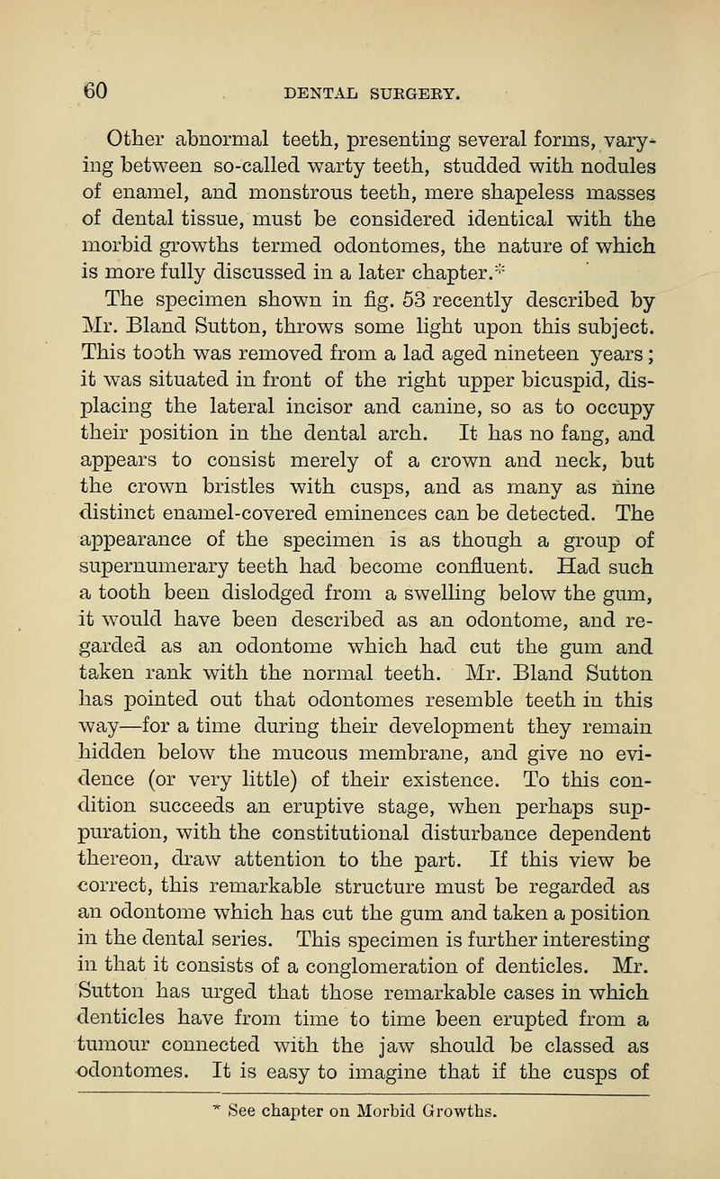 Other abnormal teeth, presenting several forms, vary^ ing between so-called warty teeth, studded with nodules of enamel, and monstrous teeth, mere shapeless masses of dental tissue, must be considered identical with the morbid growths termed odontomes, the nature of which is more fully discussed in a later chapter/'' The specimen shown in fig. 53 recently described by Mr. Bland Sutton, throws some light upon this subject. This tooth was removed from a lad aged nineteen years; it was situated in front of the right upper bicuspid, dis- placing the lateral incisor and canine, so as to occupy their position in the dental arch. It has no fang, and appears to consist merely of a crown and neck, but the crown bristles with cusps, and as many as nine distinct enamel-covered eminences can be detected. The appearance of the specimen is as though a group of supernumerary teeth had become confluent. Had such a tooth been dislodged from a swelling below the gum, it would have been described as an odontome, and re- garded as an odontome which had cut the gum and taken rank with the normal teeth. Mr. Bland Sutton has pointed out that odontomes resemble teeth in this way—for a time during their development they remain hidden below the mucous membrane, and give no evi- dence (or very little) of their existence. To this con- dition succeeds an eruptive stage, when perhaps sup- puration, with the constitutional disturbance dependent thereon, draw attention to the part. If this view be correct, this remarkable structure must be regarded as an odontome which has cut the gum and taken a position in the dental series. This specimen is further interesting in that it consists of a conglomeration of denticles. Mr. Sutton has urged that those remarkable cases in which denticles have from time to time been erupted from a tumour connected with the jaw should be classed as ■odontomes. It is easy to imagine that if the cusps of ^ See chapter on Morbid Growths.