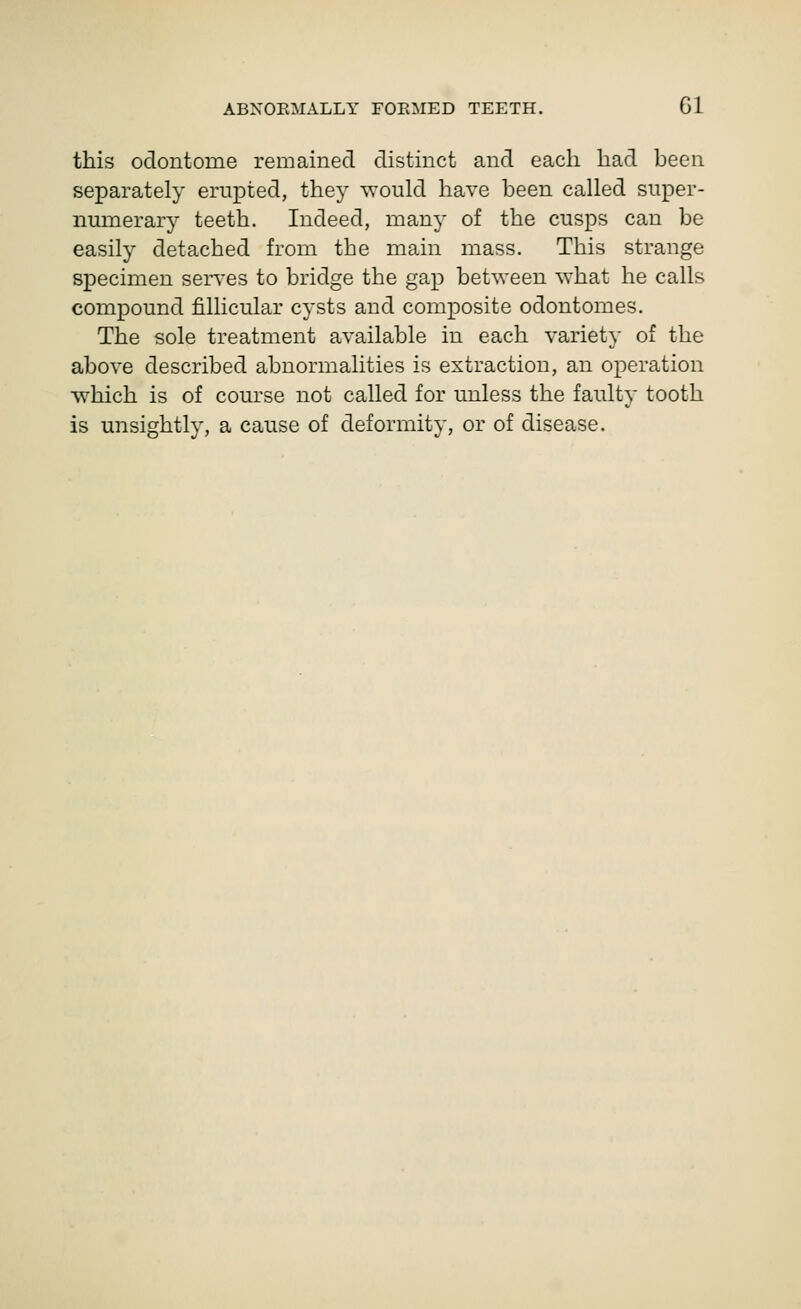 this odontome remained distinct and each had heen separately erupted, they would have heen called super- numerar}- teeth. Indeed, many of the cusps can he easily detached from the main mass. This strange specimen serves to bridge the gap hetween ^vhat he calls compound fillicular cysts and composite odontomes. The sole treatment available in each variety of the above described abnormalities is extraction, an operation vvhich is of course not called for unless the faulty tooth is unsightly, a cause of deformity, or of disease.