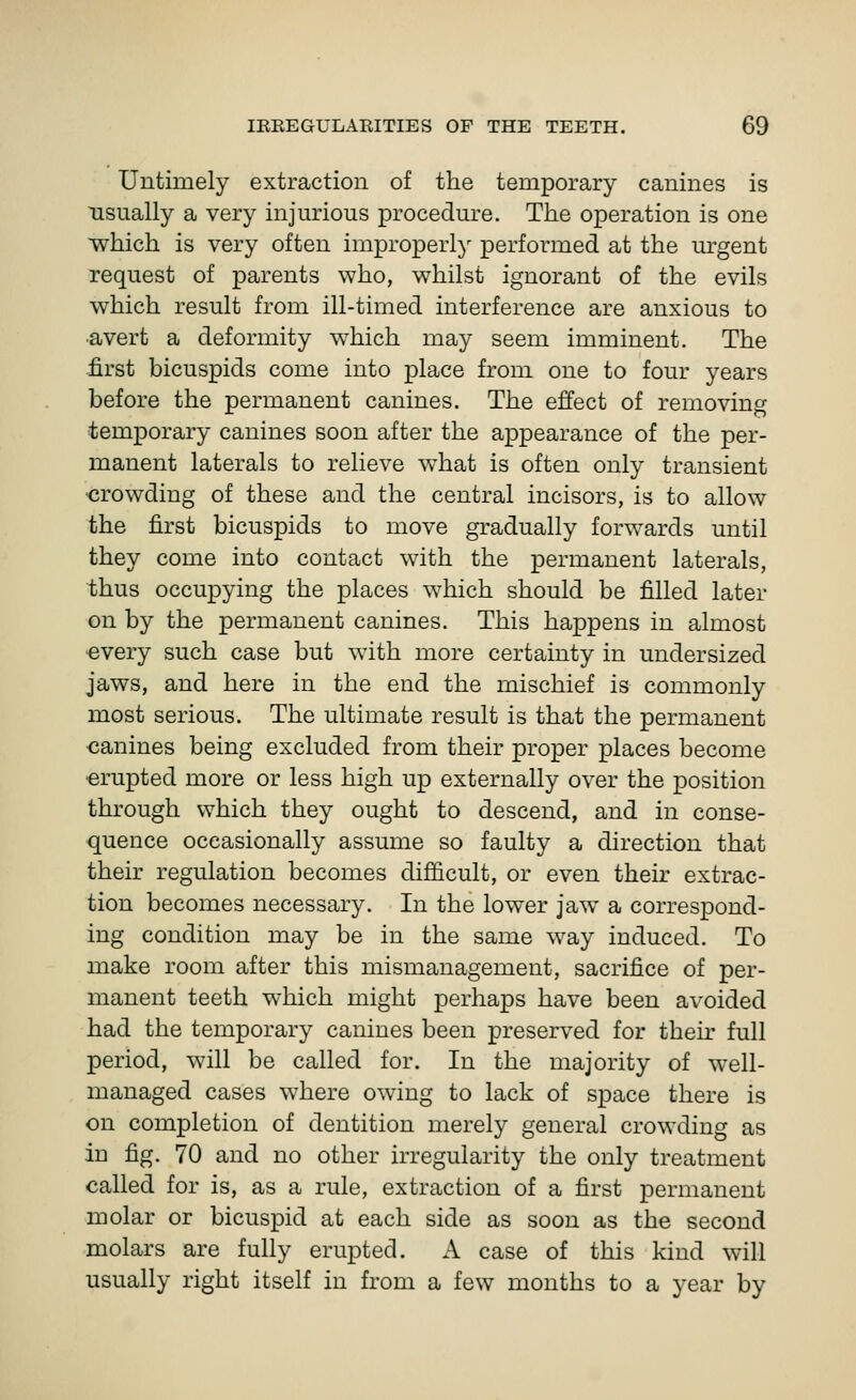 Untimely extraction of the temporary canines is usually a very injm'ious procedure. The operation is one which is very often improperly performed at the urgent request of parents who, whilst ignorant of the evils which result from ill-timed interference are anxious to •avert a deformity w^hich may seem imminent. The -first bicuspids come into place from one to four years before the permanent canines. The effect of removing •temporary canines soon after the appearance of the per- manent laterals to relieve what is often only transient ■crowding of these and the central incisors, is to allow the first bicuspids to move gradually forw^ards until they come into contact with the permanent laterals, thus occupying the places which should be filled later on by the permanent canines. This happens in almost •every such case but with more certainty in undersized jaws, and here in the end the mischief is commonly most serious. The ultimate result is that the permanent canines being excluded from their proper places become erupted more or less high up externally over the position through which they ought to descend, and in conse- quence occasionally assume so faulty a direction that their regulation becomes difficult, or even their extrac- tion becomes necessary. In the lower jaw^ a correspond- ing condition may be in the same way induced. To make room after this mismanagement, sacrifice of per- manent teeth which might perhaps have been avoided had the temporary canines been preserved for thek full period, will be called for. In the majority of well- managed cases where owing to lack of space there is on completion of dentition merely general crowding as in fig. 70 and no other irregularity the only treatment called for is, as a rule, extraction of a first permanent molar or bicuspid at each side as soon as the second molars are fully erupted. A case of this kind will usually right itself in from a few months to a year by