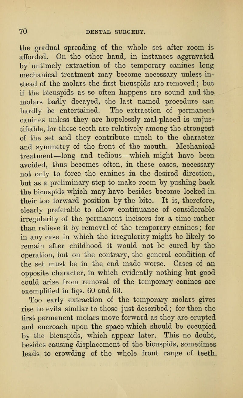 the gradual spreading of the whole set after room is afforded. On the other hand, in instances aggravated by untimely extraction of the temporary canines long mechanical treatment may become necessary unless in- stead of the molars the first bicuspids are removed; but if the bicuspids as so often happens are sound and the molars badly decayed, the last named procedure can hardly be entertained. The extraction of permanent canines unless they are hopelessly mal-placed is unjus- tifiable, for these teeth are relatively among the strongest of the set and they contribute much to the character and symmetry of the front of the mouth. Mechanical treatment—long and tedious—which might have been avoided, thus becomes often, in these cases, necessary not only to force the canines in the desired direction,, but as a preliminary step to make room by pushing back, the bicuspids which may have besides become locked in their too forward position by the bite. It is, therefore, clearly preferable to allow continuance of considerable irregularity of the permanent incisors for a time rather than relieve it by removal of the temporary canines; for in any case in which the irregularity might be likely to remain after childhood it would not be cured by the operation, but on the contrary, the general condition of the set must be in the end made worse. Cases of an opposite character, in which evidently nothing but good could arise from removal of the temporary canines arfr exemplified in figs. 60 and 63. Too early extraction of the temporary molars gives. rise to evils similar to those just described; for then the first permanent molars move forward as they are erupted and encroach upon the space which should be occupied by the bicuspids, which appear later. This no doubt, besides causing displacement of the bicuspids, sometimes leads to crowding of the whole front range of teeth.