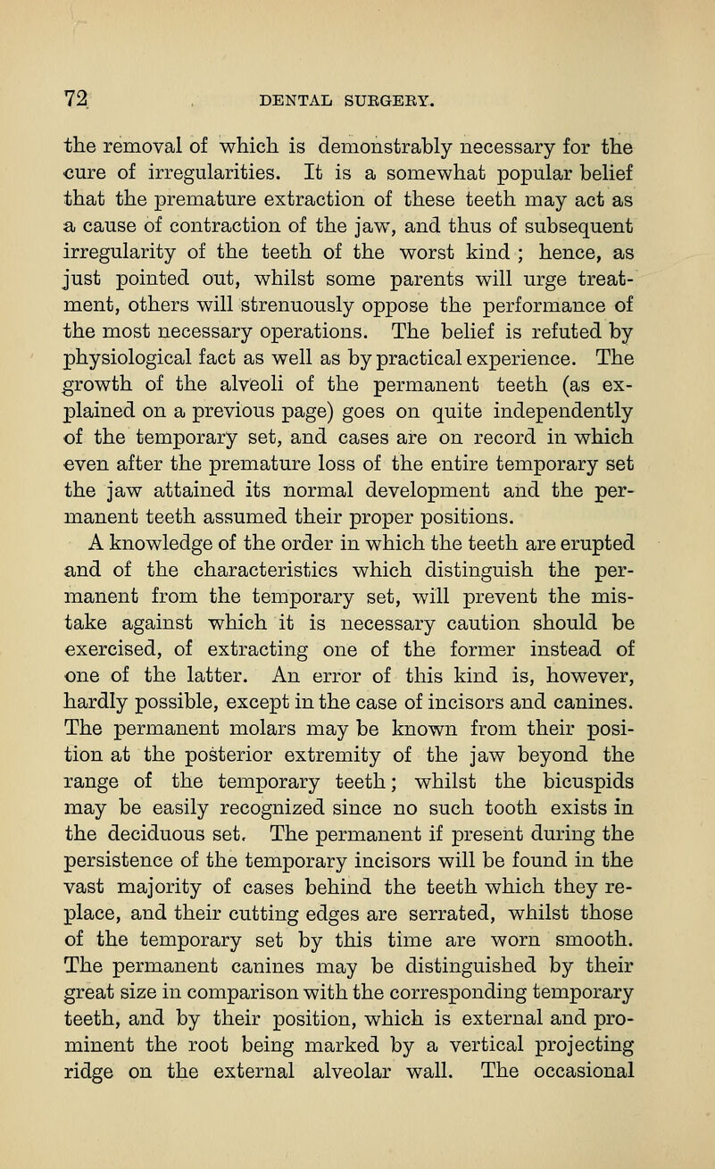 the removal of which is demonstrably necessary for the cure of irregularities. It is a somewhat popular belief that the premature extraction of these teeth may act as a cause of contraction of the jaw, and thus of subsequent irregularity of the teeth of the worst kind ; hence, as just pointed out, whilst some parents will urge treat- ment, others will strenuously oppose the performance of the most necessary operations. The belief is refuted by physiological fact as well as by practical experience. The growth of the alveoli of the permanent teeth (as ex- plained on a previous page) goes on quite independently of the temporary set, and cases are on record in which even after the premature loss of the entire temporary set the jaw attained its normal development and the per- manent teeth assumed their proper positions. A knowledge of the order in which the teeth are erupted and of the characteristics which distinguish the per- manent from the temporary set, will prevent the mis- take against which it is necessary caution should be exercised, of extracting one of the former instead of one of the latter. An error of this kind is, however, hardly possible, except in the case of incisors and canines. The permanent molars may be known from their posi- tion at the posterior extremity of the jaw beyond the range of the temporary teeth; whilst the bicuspids may be easily recognized since no such tooth exists in the deciduous set. The permanent if present during the persistence of the temporary incisors will be found in the vast majority of cases behind the teeth which they re- place, and their cutting edges are serrated, whilst those of the temporary set by this time are worn smooth. The permanent canines may be distinguished by their great size in comparison with the corresponding temporary teeth, and by their position, which is external and pro- minent the root being marked by a vertical projecting ridge on the external alveolar wall. The occasional