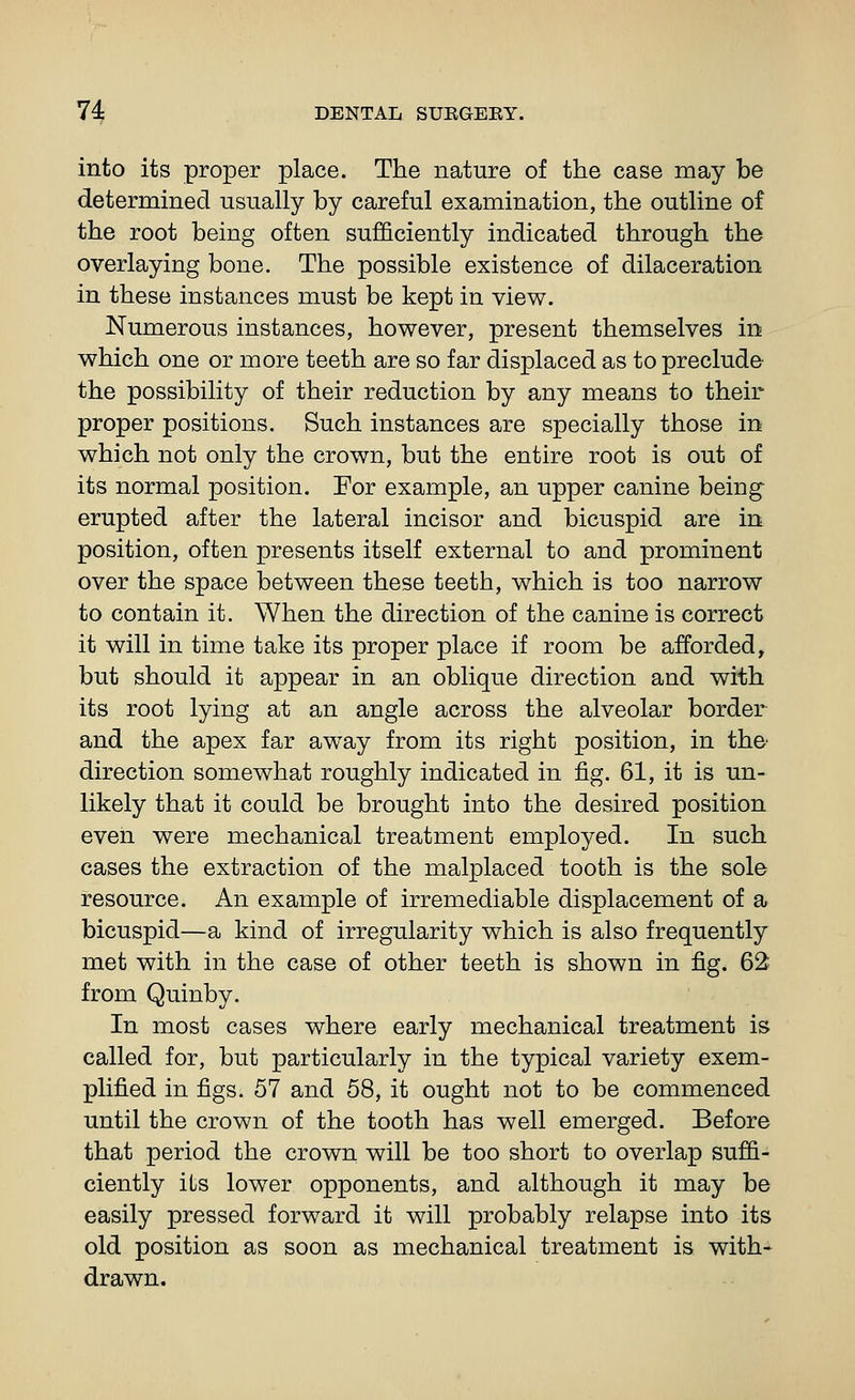 into its proper place. The nature of the case may be determined usually by careful examination, the outline of the root being often sufficiently indicated through the overlaying bone. The possible existence of dilaceration in these instances must be kept in view. Numerous instances, however, present themselves in which one or more teeth are so far displaced as to preclude^ the possibility of their reduction by any means to their proper positions. Such instances are specially those in which not only the crown, but the entire root is out of its normal position. Eor example, an upper canine being- erupted after the lateral incisor and bicuspid are in position, often presents itself external to and prominent over the space between these teeth, which is too narrow to contain it. When the direction of the canine is correct it will in time take its proper place if room be afforded, but should it appear in an oblique direction and with its root lying at an angle across the alveolar border and the apex far aw^ay from its right position, in the- direction somewhat roughly indicated in fig. 61, it is un- likely that it could be brought into the desired position even were mechanical treatment employed. In such cases the extraction of the malplaced tooth is the sole resource. An example of irremediable displacement of a bicuspid—a kind of irregularity which is also frequently met with in the case of other teeth is shown in fig. 62 from Quinby. In most cases where early mechanical treatment is called for, but particularly in the typical variety exem- plified in figs. 57 and 58, it ought not to be commenced until the crown of the tooth has well emerged. Before that period the crown will be too short to overlap suffi- ciently its lower opponents, and although it may be easily pressed forward it will probably relapse into its old position as soon as mechanical treatment is with* drawn.