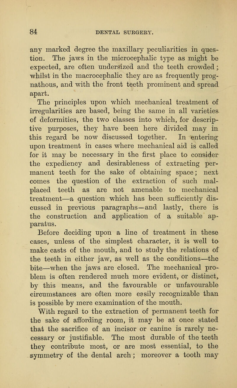 any marked degree the maxillary peculiarities in ques- tion. The jaws in the microcephalic type as might be expected, are often undersized and the teeth crowded;. whilst in the macrocephalic they are as frequently prog- nathous, and with the front teeth prominent and spread apart. The principles upon which mechanical treatment of irregularities are based, being the same in all varieties of deformities, the two classes into which, for descrip- tive purposes, they have been here divided may in this regard be now discussed together. In entering upon treatment in cases where mechanical aid is called for it may be necessary in the first place to consider the expediency and desirableness of extracting per- manent teeth for the sake of obtaining space; next comes the question of the extraction of such mal- placed teeth as are not amenable to mechanical treatment—a question which has been sufficiently dis- cussed in previous paragraphs—and lastly, there is the construction and application of a suitable ap- paratus. Before deciding upon a line of treatment in these cases, unless of the simplest character, it is well to make casts of the mouth, and to study the relations of the teeth in either jaw, as well as the conditions—the bite—when the jaws are closed. The mechanical pro- blem is often rendered much more evident, or distinct,. by this means, and the favourable or unfavourable circumstances are often more easily recognizable than is possible by mere examination of the mouth. With regard to the extraction of permanent teeth for the sake of affording room, it may be at once stated that the sacrifice of an incisor or canine is rarely ne- cessary or justifiable. The most durable of the teeth they contribute most, or are most essential, to the symmetry of the dental arch; moreover a tooth may