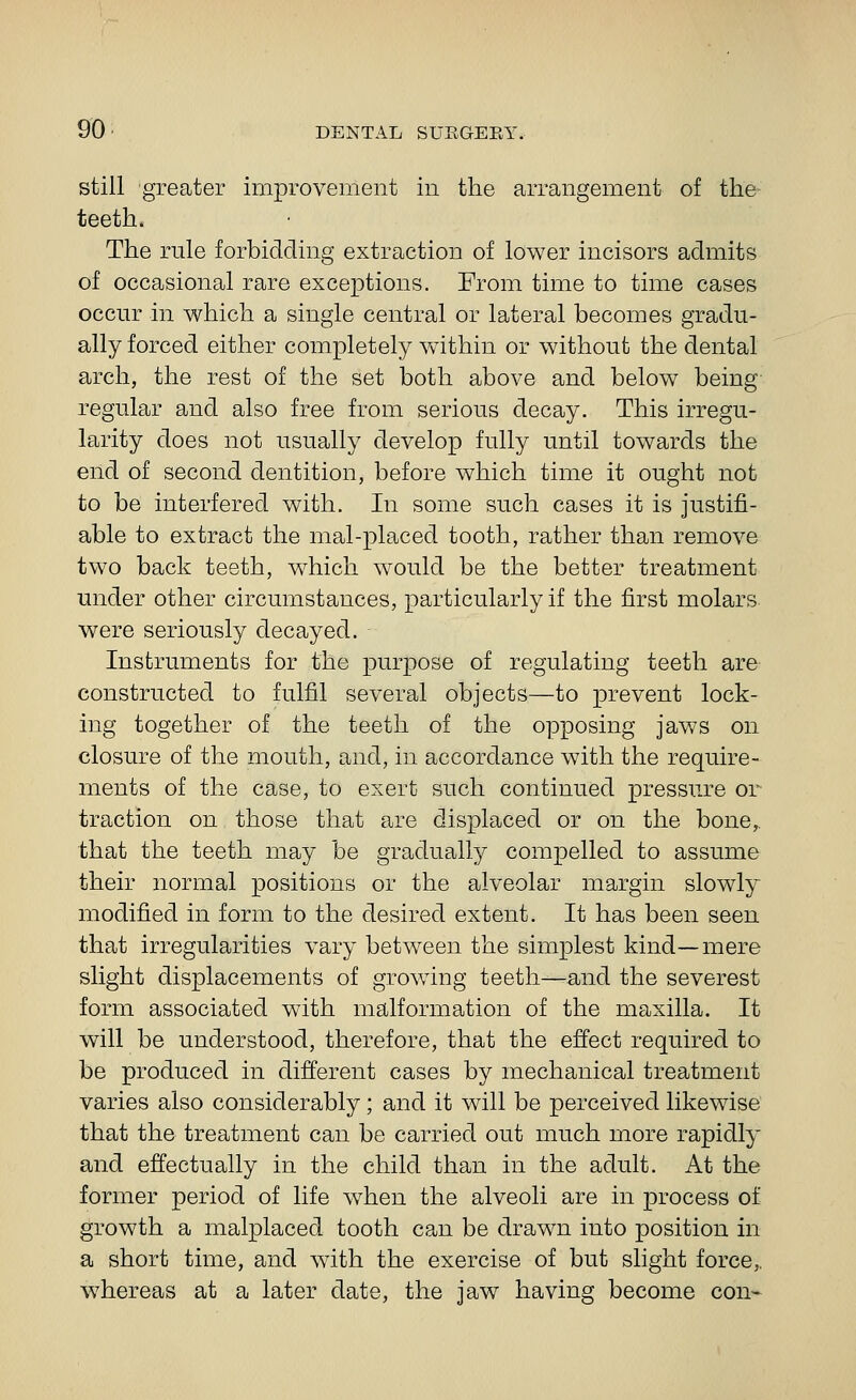 still greater improvement in the arrangement of the teeth. The rule forbidding extraction of lower incisors admits of occasional rare exceptions. From time to time cases occur in which a single central or lateral becomes gradu- ally forced either completely within or without the dental arch, the rest of the set both above and below being regular and also free from serious decay. This irregu- larity does not usually develop fully until towards the end of second dentition, before which time it ought not to be interfered with. In some such cases it is justifi- able to extract the mal-placed tooth, rather than remove two back teeth, which would be the better treatment under other circumstances, particularly if the first molars were seriously decayed. Instruments for the purpose of regulating teeth are constructed to fulfil several objects—to prevent lock- ing together of the teeth of the opposing jaws on closure of the mouth, and, in accordance with the require- ments of the case, to exert such continued pressure or traction on those that are displaced or on the bone,, that the teeth may be gradually compelled to assume their normal positions or the alveolar margin slowly modified in form to the desired extent. It has been seen that irregularities vary between the simplest kind—mere slight displacements of growing teeth—and the severest form associated with malformation of the maxilla. It will be understood, therefore, that the effect required to be produced in different cases by mechanical treatment varies also considerably; and it will be perceived likewise that the treatment can be carried out much more rapidly and effectually in the child than in the adult. At the former period of life when the alveoli are in process of growth a malplaced tooth can be drawn into position in a short time, and with the exercise of but slight force,, w^hereas at a later date, the jaw having become con-