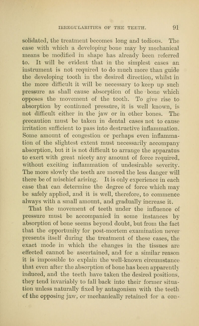 solidated, the treatment becomes long and tedious. The ease ^Yith which a developing bone may by mechanical means be modified in shape has already been referred to. It will be evident that in the simplest cases an instrument is not required to do much more than guide the developing tooth in the desired direction, whilst in the more difficult it will be necessary to keep up such pressure as shall cause absorption of the bone which opposes the movement of the tooth. To give rise to absorption by continued pressure, it is well known, is not difficult either in the jaw or in other bones. The precaution must be taken in dental cases not to cause irritation sufficient to pass into destructive inflammation. Some amount of congestion or perhaps even inflamma- tion of the slightest extent must necessarily accompany absorjDtion, but it is not difficult to arrange the apparatus to exert with great nicety any amount of force required, without exciting inflammation of undesirable severity. The more slowly the teeth are moved the less danger will there be of mischief arising. It is only experience in each case that can determine the degree of force which may be safely applied, and it is well, therefore, to commence always with a small amount, and gradually increase it. That the movement of teeth under the influence of pressure must be accompanied in some instances by absorption of bone seems beyond doubt, but from the fact that the opportunity for post-mortem examination never presents itself during the treatment of these cases, the exact mode in which the changes in the tissues are effected cannot be ascertained, and for a similar reason it is impossible to explain the well-known circumstance that even after the absorption of bone has been apparently induced, and the teeth have taken the desired positions, they tend invariably to fall back into their former situa- tion unless naturally fixed by antagonism with the teeth of the opposing jaw, or mechanicallv retained for a con-