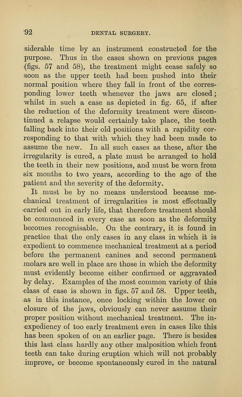 siderable time by an instrument constructed for the purpose. Thus in the cases shown on previous pages (figs. 57 and 58), the treatment might cease safely so soon as the upper teeth had been pushed into their normal position where they fall in front of the corres- ponding lower teeth whenever the jaws are closed; whilst in such a case as depicted in fig. 65, if after the reduction of the deformity treatment were discon- tinued a relapse would certainly take place, the teeth falling back into their old positions with a rapidity cor- responding to that with which they had been made to assume the new. In all such cases as these, after the irregularity is cured, a plate must be arranged to hold the teeth in their new positions, and must be worn from six months to two years, according to the age of the patient and the severity of the deformity. It must be by no means understood because me- chanical treatment of irregularities is most effectually carried out in early life, that therefore treatment should be commenced in every case as soon as the deformity becomes recognisable. On the contrary, it is found in practice that the only cases in any class in which it is expedient to commence mechanical treatment at a period before the permanent canines and second permanent molars are well in place are those in which the deformity must evidently become either confirmed or aggravated by delay. Examples of the most common variety of this ■class of case is shown in figs. 57 and 58. Upper teeth, •as in this instance, once locking within the lower on closure of the jaws, obviously can never assume their proper position without mechanical treatment. The in- expediency of too early treatment even in cases like this has been spoken of on an earlier page. There is besides this last class hardly any other malposition which front teeth can take during eruption which will not probably improve, or become spontaneously cured in the natural