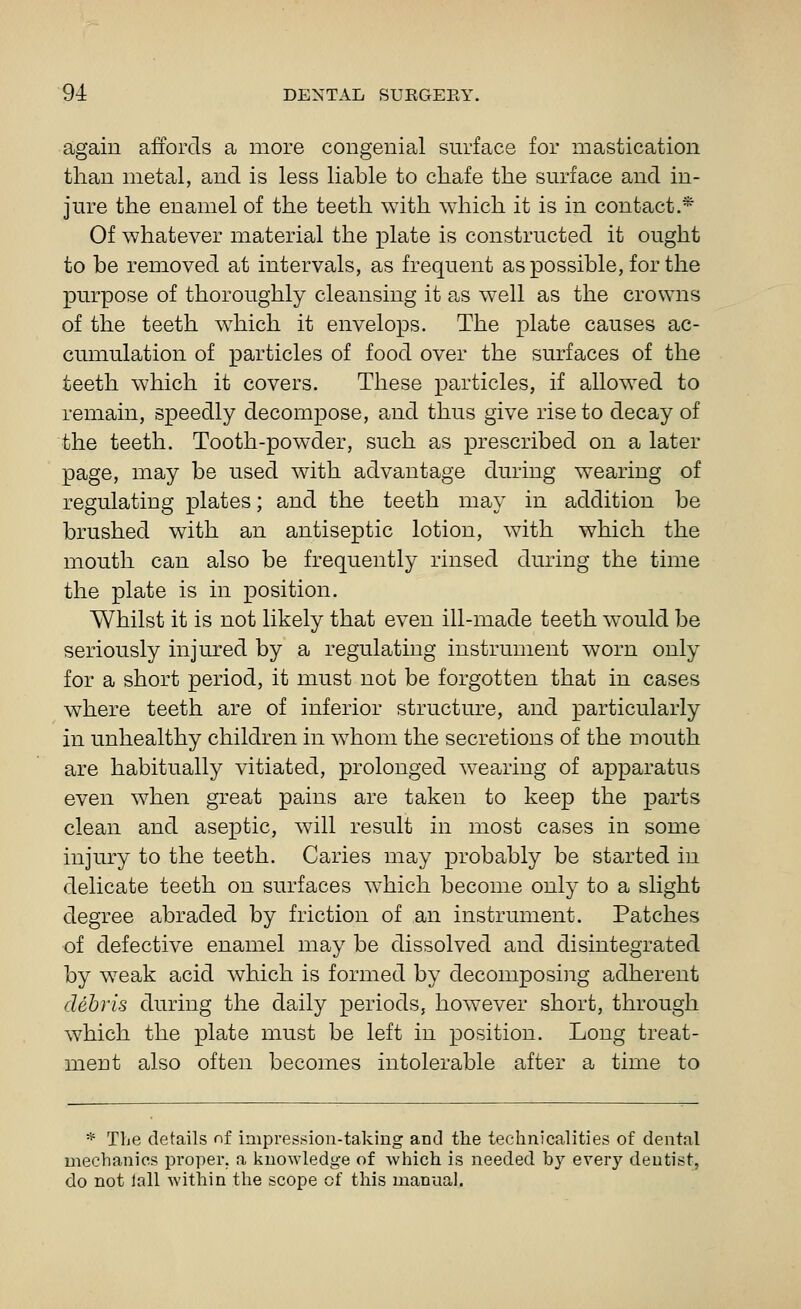 again affords a more congenial surface for mastication than metal, and is less liable to chafe the surface and in- jure the enamel of the teeth with which it is in contact.* Of whatever material the plate is constructed it ought to be removed at intervals, as frequent as possible, for the purpose of thoroughly cleansing it as well as the crowns of the teeth which it envelops. The plate causes ac- cumulation of particles of food over the surfaces of the teeth which it covers. These particles, if allowed to remain, speedly decompose, and thus give rise to decay of the teeth. Tooth-powder, such as prescribed on a later page, may be used with advantage during wearing of regulating plates; and the teeth may in addition be brushed with an antiseptic lotion, with which the mouth can also be frequently rinsed during the time the plate is in position. Whilst it is not likely that even ill-made teeth would be seriously injured by a regulating instrument worn only for a short period, it must not be forgotten that in cases where teeth are of inferior structure, and particularly in unhealthy children in whom the secretions of the mouth are habitually vitiated, prolonged wearing of apparatus even when great pains are taken to keep the parts clean and aseptic, will result in most cases in some injury to the teeth. Caries may probably be started in delicate teeth on surfaces which become only to a slight degree abraded by friction of an instrument. Patches of defective enamel may be dissolved and disintegrated by weak acid which is formed by decomposiiig adherent debris during the daily periods, however short, through which the plate must be left in position. Long treat- ment also often becomes intolerable after a time to * The details nf impression-taking and the technicalities of dental mechanics proper, a knowledge of which is needed by every deutist, do not lall within the scope of this manual.