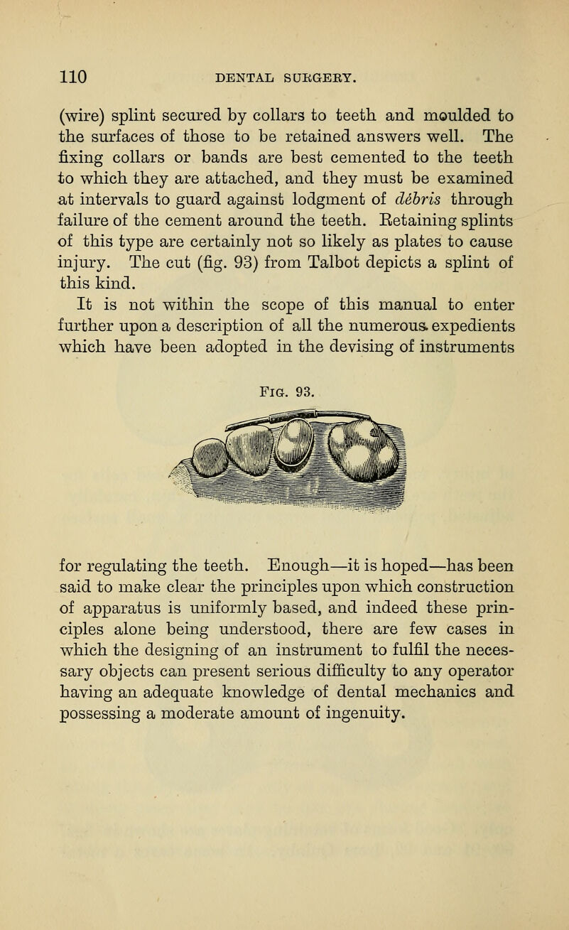 (wire) splint secured by collars to teeth and moulded to the surfaces of those to be retained answers well. The jQxing collars or bands are best cemented to the teeth to which they are attached, and they must be examined a,t intervals to guard against lodgment of debris through failure of the cement around the teeth. Eetaining splints of this type are certainly not so likely as plates to cause injury. The cut (fig. 93) from Talbot depicts a splint of this kind. It is not within the scope of this manual to enter further upon a description of all the numerous, expedients which have been adopted in the devising of instruments Fig. 93. for regulating the teeth. Enough—it is hoped—has been said to make clear the principles upon which construction of apparatus is uniformly based, and indeed these prin- ciples alone being understood, there are few cases in which the designing of an instrument to fulfil the neces- sary objects can present serious difficulty to any operator having an adequate knowledge of dental mechanics and possessing a moderate amount of ingenuity.