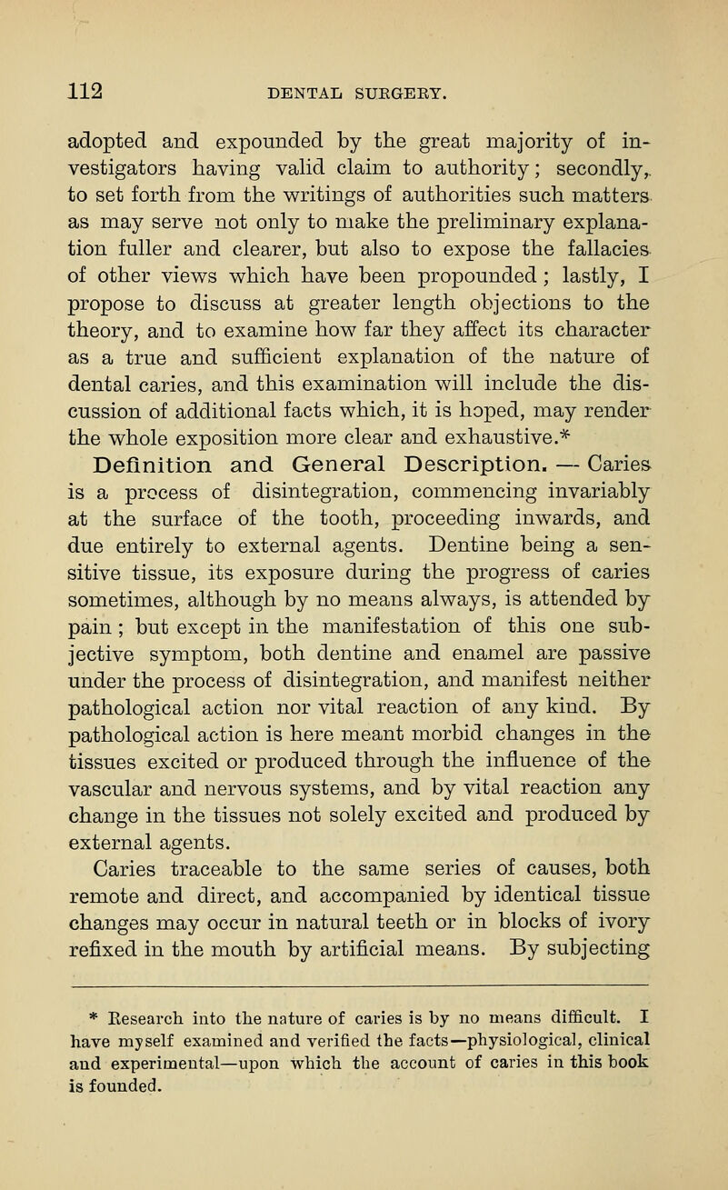 adopted and expounded by the great majority of in- vestigators having valid claim to authority; secondly,, to set forth from the writings of authorities such matters as may serve not only to make the preliminary explana- tion fuller and clearer, but also to expose the fallacies of other views which have been propounded ; lastly, I propose to discuss at greater length objections to the theory, and to examine how far they affect its character as a true and sufficient explanation of the nature of dental caries, and this examination will include the dis- cussion of additional facts which, it is hoped, may render the whole exposition more clear and exhaustive.^ Definition and General Description. — Caries is a process of disintegration, commencing invariably at the surface of the tooth, proceeding inwards, and due entirely to external agents. Dentine being a sen- sitive tissue, its exposure during the progress of caries sometimes, although by no means always, is attended by pain; but except in the manifestation of this one sub- jective symptom, both dentine and enamel are passive under the process of disintegration, and manifest neither pathological action nor vital reaction of any kind. By pathological action is here meant morbid changes in the tissues excited or produced through the influence of the vascular and nervous systems, and by vital reaction any change in the tissues not solely excited and produced by external agents. Caries traceable to the same series of causes, both remote and direct, and accompanied by identical tissue changes may occur in natural teeth or in blocks of ivory refixed in the mouth by artificial means. By subjecting * Eesearch into tlie nature of caries is by no means difficult. I have myself examined and verified the facts—physiological, clinical and experimental—upon which the account of caries in this hook is founded.