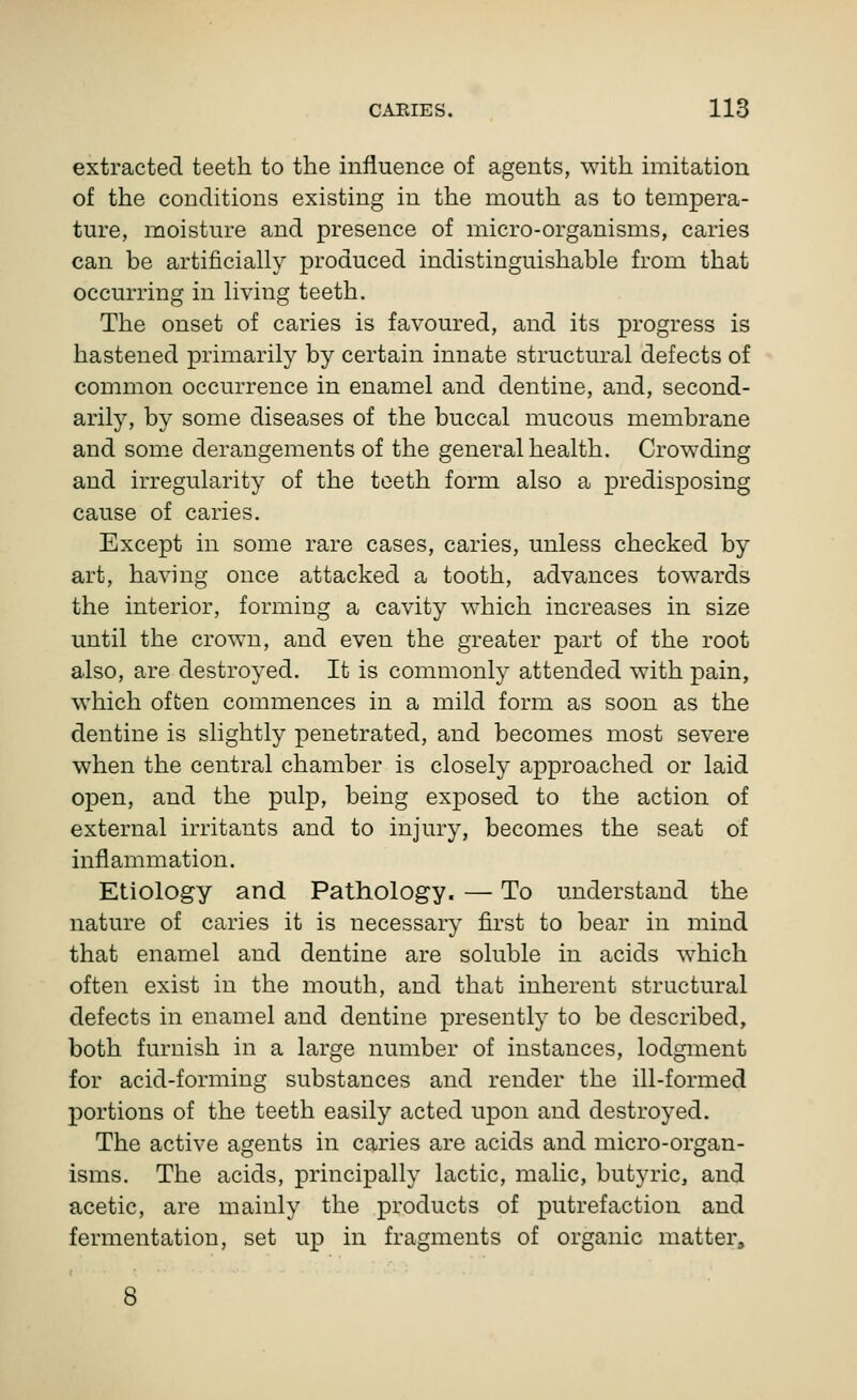 extracted teeth to the influence of agents, with imitation of the conditions existing in the mouth as to tempera- ture, moisture and presence of micro-organisms, caries can be artificially produced indistinguishable from that occurring in living teeth. The onset of caries is favoured, and its progress is hastened primarily by certain innate structural defects of common occurrence in enamel and dentine, and, second- arily, by some diseases of the buccal mucous membrane and some derangements of the general health. Crowding and irregularity of the teeth form also a predisposing cause of caries. Except in some rare cases, caries, unless checked by art, havhig once attacked a tooth, advances towards the interior, forming a cavity which increases in size until the crown, and even the greater part of the root also, are destroyed. It is commonly attended with pain, which often commences in a mild form as soon as the dentine is slightly penetrated, and becomes most severe when the central chamber is closely approached or laid open, and the pulp, being exposed to the action of external irritants and to injury, becomes the seat of inflammation. Etiology and Pathology. — To understand the nature of caries it is necessary first to bear in mind that enamel and dentine are soluble in acids which often exist in the mouth, and that inherent structural defects in enamel and dentine presently to be described, both furnish in a large number of instances, lodgment for acid-forming substances and render the ill-formed portions of the teeth easily acted upon and destroyed. The active agents in caries are acids and micro-organ- isms. The acids, principally lactic, malic, butyric, and acetic, are mainly the products of putrefaction and fermentation, set up in fragments of organic matter.