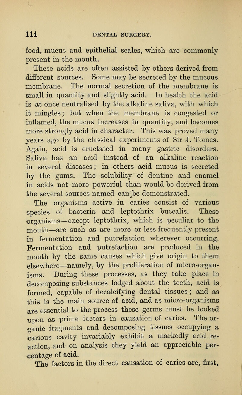 food, mucus and epithelial scales, which are commonly present in the mouth. These acids are often assisted by others derived from different sources. Some may be secreted by the mucous membrane. The normal secretion of the membrane is small in quantity and slightly acid. In health the acid is at once neutralised by the alkaline saliva, with which it mingles; but when the membrane is congested or inflamed, the mucus increases in quantity, and becomes more strongly acid in character. This was proved many years ago by the classical experiments of Sir J. Tomes. Again, acid is eructated in many gastric disorders. Saliva has an acid instead of an alkaline reaction in several diseases; in others acid mucus is secreted by the gums. The solubility of dentine and enamel in acids not more powerful than would be derived from the several sources named can^be demonstrated. The organisms active in caries consist of various species of bacteria and leptothrix buccalis. These organisms—except leptothrix, which is peculiar to the mouth—are such as are more or less frequently present in fermentation and putrefaction wherever occurring. Fermentation and putrefaction are produced in the mouth by the same causes which give origin to them elsewhere—namely, by the proliferation of micro-organ- isms. During these processes, as they take place in decomposing substances lodged about the teeth, acid is formed, capable of decalcifying dental tissues; and as this is the main source of acid, and as micro-organisms are essential to the process these germs must be looked upon as prime factors in causation of caries. The or- ganic fragments and decomposing tissues occupying a ■carious cavity invariably exhibit a markedly acid re- action, and on analysis they yield an appreciable per- centage of acid. The factors in the direct causation of caries are, first,