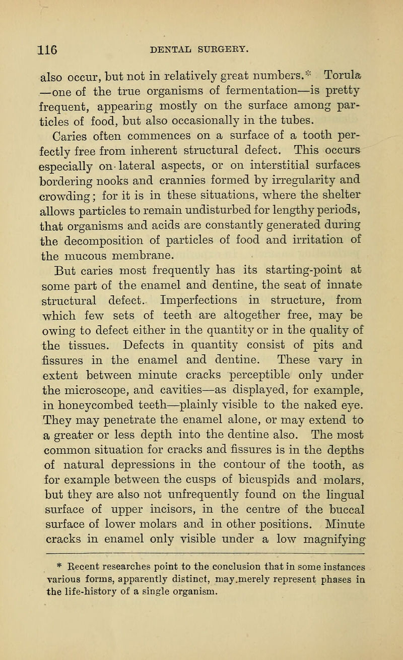 also occur, but not in relatively great numbers. Torula —one of the true organisms of fermentation—is pretty frequent, appearing mostly on the surface among par- ticles of food, but also occasionally in the tubes. Caries often commences on a surface of a tooth per- fectly free from inherent structural defect. This occurs especially on-lateral aspects, or on interstitial surfaces- bordering nooks and crannies formed by irregularity and crowding; for it is in these situations, where the shelter allows particles to remain undisturbed for lengthy periods, that organisms and acids are constantly generated during the decomposition of particles of food and irritation of the mucous membrane. But caries most frequently has its starting-point at some part of the enamel and dentine, the seat of innate structural defect. Imperfections in structure, from which few sets of teeth are altogether free, may be owing to defect either in the quantity or in the quality of the tissues. Defects in quantity consist of pits and fissures in the enamel and dentine. These vary in extent between minute cracks perceptible only under the microscope, and cavities—as displayed, for example^ in honeycombed teeth—plainly visible to the naked eye. They may penetrate the enamel alone, or may extend to a greater or less depth into the dentine also. The most common situation for cracks and fissures is in the depths of natural depressions in the contour of the tooth, as for example between the cusps of bicuspids and molars, but they are also not unfrequently found on the lingual surface of upper incisors, in the centre of the buccal surface of lower molars and in other positions. Minute cracks in enamel only visible under a low magnifying- * Recent researches point to the conclusion that in some instances yarious forms, apparently distinct, may.merelj^ represent phases in the life-history of a single organism.