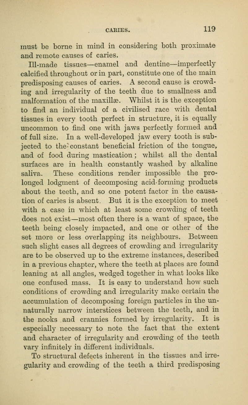 must be borne in mind in considering both proximate and remote causes of caries. Ill-made tissues—enamel and dentine—imperfectly calcified throughout or in part, constitute one of the main predisposing causes of caries. A second cause is crowd- ing and irregularity of the teeth due to smallness and malformation of the maxillas. Whilst it is the exception to find an individual of a civilised race with dental tissues in every tooth perfect in structure, it is equally uncommon to find one with jaws perfectly formed and of full size. In a w^ell-developed jaw every tooth is sub- jected to the'constant beneficial friction of the tongue, and of food during mastication; whilst all the dental surfaces are in health constantly washed by alkaline saliva. These conditions render impossible the pro- longed lodgment of decomposing acid-forming products about the teeth, and so one potent factor in the causa- tion of caries is absent. But it is the exception to meet wdth a case in which at least some crowding of teeth does not exist—most often there is a want of space, the teeth being closely impacted, and one or other of the set more or less overlapping its neighbours. Between such slight cases all degrees of crowding and irregularity are to be observed up to the extreme instances, described in a previous chapter, w^here the teeth at places are found leaning at all angles, wedged together in what looks like one confused mass. It is easy to imderstand how such conditions of crowding and irregularity make certain the accumulation of decomposing foreign particles in the un- naturally narrow interstices between the teeth, and in the nooks and crannies formed by irregularity. It is especially necessary to note the fact that the extent and character of irregularity and crowding of the teeth vary infinitely in different individuals. To structural defects inherent in the tissues and hre- gularity and crowding of the teeth a third predisposing