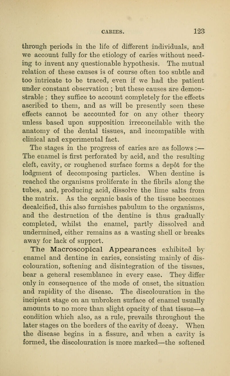 through periods in the life of different individuals, and we account fully for the etiology of caries without need- ing to invent any questionable hypothesis. The mutual relation of these causes is of course often too subtle and too intricate to be traced, even if we had the patient under constant observation ; but these causes are demon- strable ; they suffice to account completely for the effects ascribed to them, and as will be presently seen these effects cannot be accounted for on any other theory unless based upon supposition irreconcilable with the anatomy of the dental tissues, and incompatible with cUnical and experimental fact. The stages in the progress of caries are as follows :— The enamel is first perforated by acid, and the resulting cleft, cavity, or roughened surface forms a depot for the lodgment of decomposing particles. When dentine is reached the organisms proliferate in the fibrils along the tubes, and, producing acid, dissolve the lime salts from the matrix. As the organic basis of the tissue becomes decalcified, this also furnishes pabulum to the organisms, and the destruction of the dentine is thus gradually completed, w^hilst the enamel, partly dissolved and undermined, either remains as a wasting shell or breaks away for lack of support. The Macroscopical Appearances exhibited b}- enamel and dentine in caries, consisting mainly of dis- colouration, softening and disintegration of the tissues, bear a geiieral resemblance in every case. They differ only in consequence of the mode of onset, the situation and rapidity of the disease. The discolouration in the incipient stage on an unbroken surface of enamel usually amounts to no more than slight opacity of that tissue—a condition which also, as a rule, prevails throughout the later stages on the borders of the cavity of decay. When the disease begins in a fissure, and when a cavity is formed, the discolouration is more marked—the softened