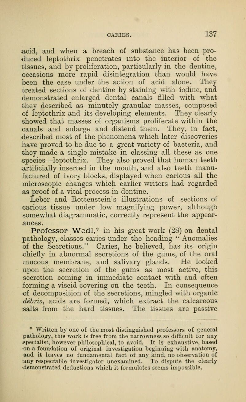 acid, and when a breach of substance has been pro- duced leptothrix penetrates into the interior of the tissues, and by proliferation, particularly in the dentine, occasions more rapid disintegration than would have been the case under the action of acid alone. They treated sections of dentine by staining with iodine, and demonstrated enlarged dental canals filled with what they described as minutely granular masses, composed of leptothrix and its developing elements. They clearly showed that masses of organisms proliferate within the canals and enlarge and distend them. They, in fact, described most of the phenomena which later discoveries have proved to be due to a great variety of bacteria, and they made a single mistake in classing all these as one species—leptothrix. They also proved that human teeth ■artificially inserted in the mouth, and also teeth manu- factured of ivory blocks, displayed when carious all the microscopic changes which earlier writers had regarded ■as proof of a vital process in dentine. Leber and Eottenstein's illustrations of sections of •carious tissue under low magnifying power, although somewhat diagrammatic, correctly represent the appear- ances. Professor Wedl,''' in his great work (28) on dental pathology, classes caries under the heading  Anomalies of the Secretions. Caries, he believed, has its origin chiefly in abnormal secretions of the gums, of the oral mucous membrane, and salivary glands. He looked upon the secretion of the gums as most active, this secretion coming in immediate contact with and often forming a viscid covering on the teeth. In consequence of decomposition of the secretions, mingled with organic debris, acids are formed, which extract the calcareous salts from the hard tissues. The tissues are passive * Written by one of the most distinguished professors of areneral pathology, this work is free from the narrowness so difficult for any specialist, however philosophical, to avoid. It is exhaustive, based on a foundation of original investigation beginning with anatomy, and it leaves no fundamental fact of any kind, no observation of any respectable investigator unexamined. To dispute the clearly <iemoustrated deductions which it formulates seems impossible.