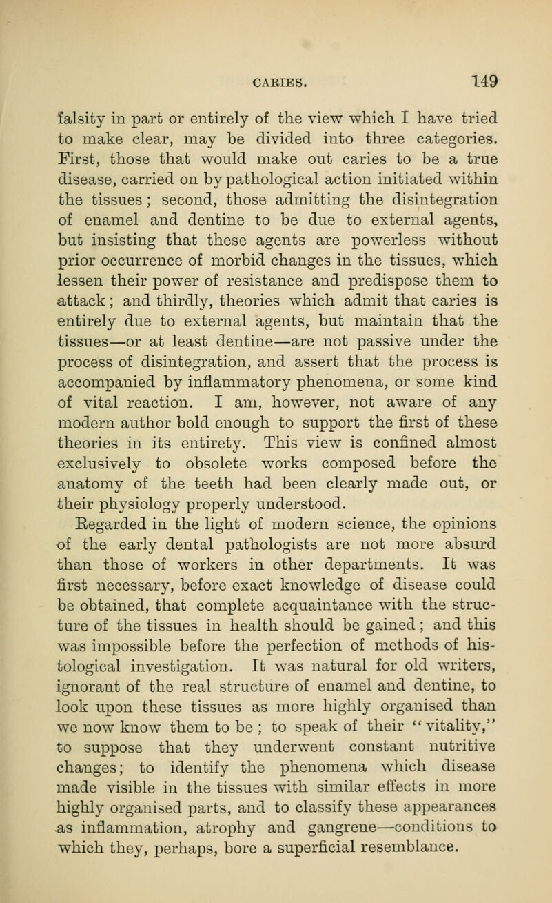 falsity in part or entirely of the view which I have tried to make clear, may be divided into three categories. First, those that would make out caries to be a true disease, carried on by pathological action initiated within the tissues; second, those admitting the disintegration of enamel and dentine to be due to external agents, but insisting that these agents are powerless without prior occurrence of morbid changes in the tissues, which lessen their power of resistance and predispose them to attack; and thirdly, theories which admit that caries is entirely due to external agents, but maintain that the tissues—or at least dentine—are not passive under the process of disintegration, and assert that the process is accompanied by inflammatory phenomena, or some kind of vital reaction. I am, however, not aware of any modern author bold enough to support the first of these theories in its entirety. This view is confined almost exclusively to obsolete works composed before the anatomy of the teeth had been clearly made out, or their physiology properly understood. Eegarded in the light of modern science, the opinions of the early dental pathologists are not more absurd than those of workers in other departments. It was first necessary, before exact knowledge of disease could be obtained, that complete acquaintance with the struc- ture of the tissues in health should be gained; and this was impossible before the perfection of methods of his- tological investigation. It was natural for old writers, ignorant of the real structure of enamel and dentine, to look upon these tissues as more highly organised than we now know them to be ; to speak of their  vitality, to suppose that they underwent constant nutritive changes; to identify the phenomena which disease made visible in the tissues with similar effects in more highly organised parts, and to classify these appearances as inflammation, atrophy and gangrene—conditions to which they, perhaps, bore a superficial resemblance.