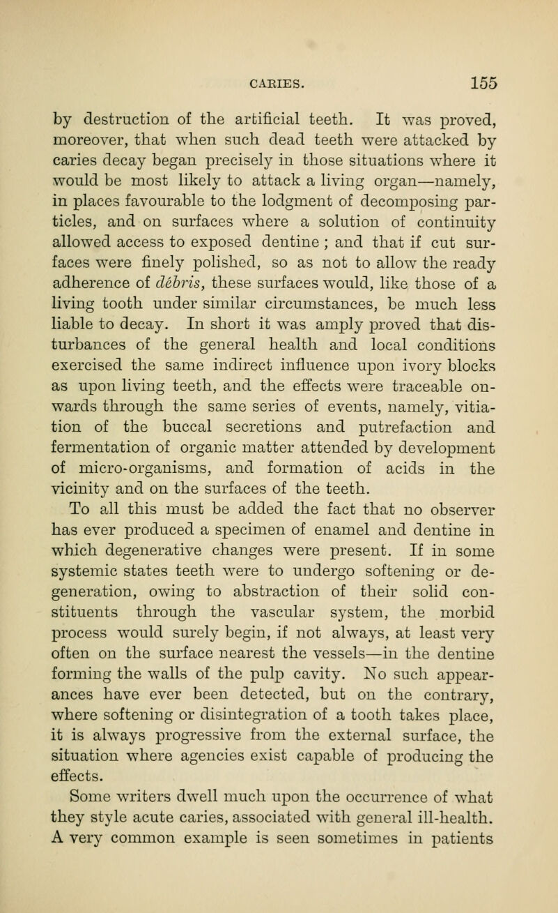 by destruction of the artificial teeth. It was proved, moreover, that when such dead teeth were attacked by caries decay began precisely in those situations where it would be most likely to attack a living organ—namely, in places favourable to the lodgment of decomposing par- ticles, and on surfaces where a solution of continuity allowed access to exposed dentine ; and that if cut sur- faces were finely polished, so as not to allow the ready adherence of debris, these surfaces would, like those of a living tooth under similar circumstances, be much less liable to decay. In short it was amply proved that dis- turbances of the general health and local conditions exercised the same indirect influence upon ivory blocks as upon living teeth, and the effects were traceable on- wards through the same series of events, namely, vitia- tion of the buccal secretions and putrefaction and fermentation of organic matter attended by development of micro-organisms, and formation of acids in the vicinity and on the surfaces of the teeth. To all this must be added the fact that no observer has ever produced a specimen of enamel and dentine in which degenerative changes were present. If in some systemic states teeth were to undergo softening or de- generation, owing to abstraction of their solid con- stituents through the vascular system, the morbid process would surely begin, if not always, at least very often on the surface nearest the vessels—in the dentine forming the walls of the pulp cavity. No such appear- ances have ever been detected, but on the contrary, where softening or disintegration of a tooth takes place, it is always progressive from the external surface, the situation where agencies exist capable of producing the effects. Some writers dwell much upon the occurrence of what they style acute caries, associated with general ill-health. A very common example is seen sometimes in patients