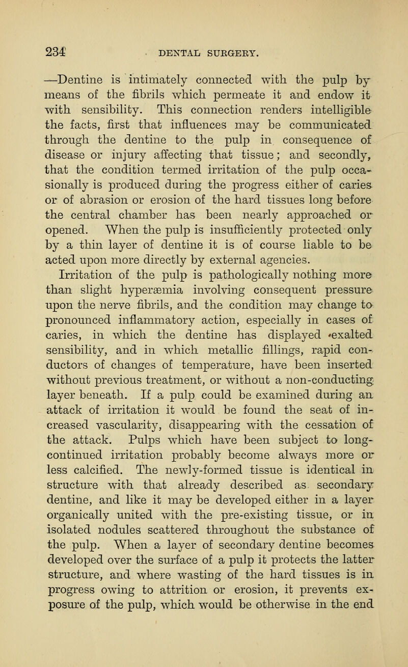 —Dentine is intimately connected with the pulp by means of the fibrils which permeate it and endow it with sensibility. This connection renders intelligible the facts, first that influences may be communicated through the dentine to the pulp in consequence of disease or injury affecting that tissue; and secondly, that the condition termed irritation of the pulp occa- sionally is produced during the progress either of caries or of abrasion or erosion of the hard tissues long before the central chamber has been nearly approached or opened. When the pulp is insufficiently protected only by a thin layer of dentine it is of course liable to be acted upon more directly by external agencies. Irritation of the pulp is pathologically nothing more than slight hypersemia involving consequent pressure upon the nerve fibrils, and the condition may change to pronounced inflammatory action, especially in cases of caries, in which the dentine has displayed ^exalted sensibility, and in which metallic fillings, rapid con- ductors of changes of temperature, have been inserted without previous treatment, or without a non-conducting layer beneath. If a pulp could be examined during an attack of irritation it would be found the seat of in- creased vascularity, disappearing wuth the cessation of the attack. Pulps which have been subject to long- continued irritation probably become always more or less calcified. The newly-formed tissue is identical in structure wdth that already described as secondary dentine, and like it may be developed either in a layer organically united with the pre-existing tissue, or in isolated nodules scattered throughout the substance of the pulp. When a layer of secondary dentine becomes developed over the surface of a pulp it protects the latter structure, and where wasting of the hard tissues is in progress owing to attrition or erosion, it prevents ex- posure of the pulp, which would be otherwise in the end