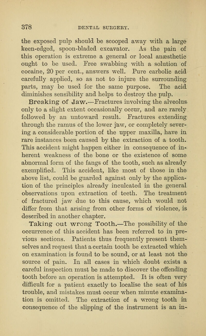 the exposed pulp should be scooped away with a large keen-edged, spoon-bladed excavator. As the pain of this operation is extreme a general or local anaesthetic ought to be used. Free swabbing with a solution of cocaine, 20 per cent., answers well. Pure carbolic acid carefully applied, so as not to injure the surrounding parts, may be used for the same purpose. The acid diminishes sensibility and helps to destroy the pulp. Breaking of Jaw.—Fractures involving the alveolus- only to a slight extent occasionally occur, and are rarely followed by an untoward result. Fractures extending through the ramus of the lower j'aw, or completely sever- ing a considerable portion of the upper maxilla, have in rare instances been caused by the extraction of a tooth. This accident might happen either in consequence of in* herent weakness of the bone or the existence of some abnormal form of the fangs of the tooth, such as already exemplified. This accident, like most of those in the- above list, could be guarded against only by the applica- tion of the principles already inculcated in the general observations upon extraction of teeth. The treatment of fractured jaw due to this cause, which would not differ from that arising from other forms of violence, is described in another chapter. Taking out wrong Tooth.—The possibility of the occurrence of this accident has been referred to in pre- vious sections. Patients thus frequently present them- selves and request that a certain tooth be extracted which on examination is found to be sound, or at least not the source of pain. In all cases in which doubt exists a careful inspection must be made to discover the offending tooth before an operation is attempted. It is often very difficult for a patient exactly to localise the seat of his trouble, and mistakes must occur when minute examina- tion is omitted. The extraction of a wrong tooth in consequence of the slipping of the instrument is an in-