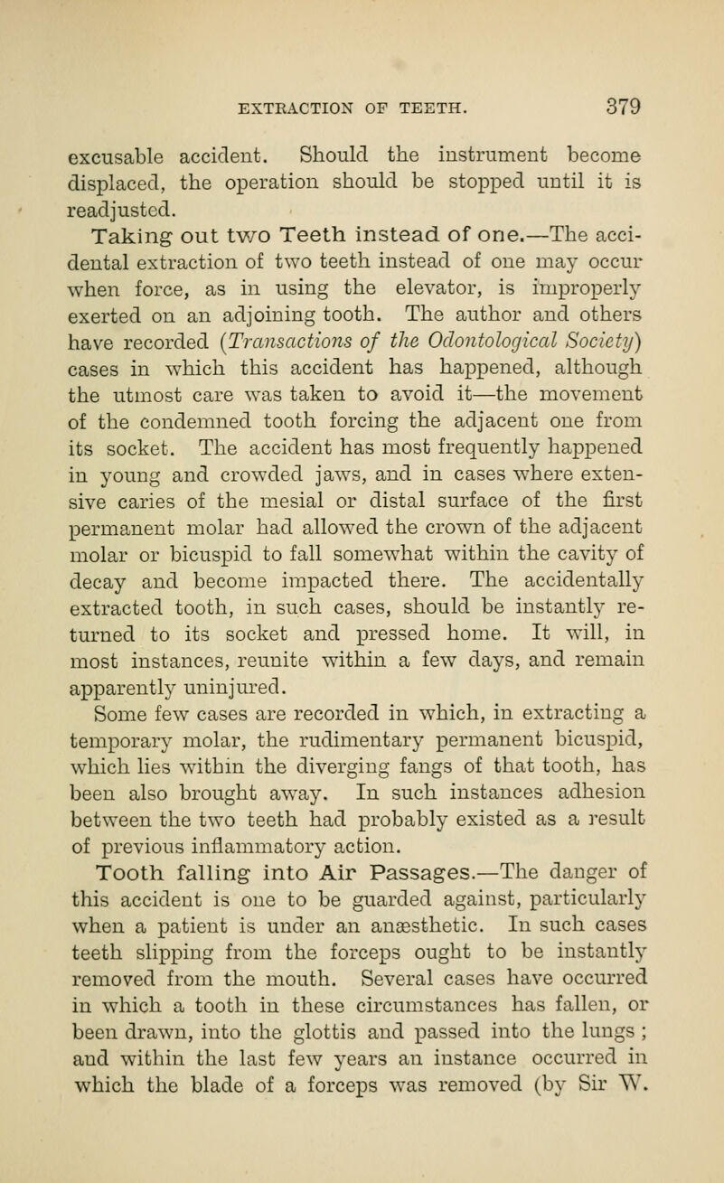 excusable accident. Should the instrument become displaced, the operation should be stopped until it is readjusted. Taking out tv/o Teeth instead of one.—The acci- dental extraction of two teeth instead of one may occur when force, as in using the elevator, is improperly- exerted on an adjoining tooth. The author and others have recorded [Transactions of the Odontological Society) cases in which this accident has happened, although the utmost care was taken to avoid it—the movement of the condemned tooth forcing the adjacent one from its socket. The accident has most frequently happened in young and crowded jaws, and in cases where exten- sive caries of the mesial or distal surface of the first permanent molar had allowed the crown of the adjacent molar or bicuspid to fall somewhat within the cavity of decay and become impacted there. The accidentally extracted tooth, in such cases, should be instantly re- turned to its socket and pressed home. It will, in most instances, reunite within a few days, and remain apparently uninjured. Some few cases are recorded in which, in extracting a temporary molar, the rudimentar}' permanent bicuspid, which lies withm the diverging fangs of that tooth, has been also brought away. In such instances adhesion between the two teeth had probably existed as a result of previous inflammatory action. Tooth falling into Air Passages.—The danger of this accident is one to be guarded against, particularly when a patient is under an anaesthetic. In such cases teeth slipping from the forceps ought to be instantly removed from the mouth. Several cases have occurred in which a tooth in these circumstances has fallen, or been drawn, into the glottis and passed into the lungs ; and within the last few years an instance occurred in which the blade of a forceps was removed (by Sir W.