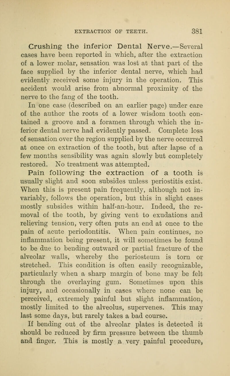 Crushing the inferior Dental Nerve.—Several cases have been reported in which, after the extraction of a lower molar, sensation was lost at that part of the face supplied by the inferior dental nerve, which had evidently received some injury in the operation. This accident would arise from abnormal proximity of the nerve to the fang of the tooth. In one case (described on an earlier page) under care of the author the roots of a lower wisdom tooth con- tained a groove and a foramen through which the in- ferior dental nerve had evidently passed. Complete loss of sensation over the region supplied by the nerve occurred at once on extraction of the tooth, but after lapse of a few months sensibility was again slowly but completely restored. No treatment was attempted. Pain following the extraction of a tooth is usually slight and soon subsides unless periostitis exist. When this is present pain frequently, although not in- variably, follows the operation, but this in slight cases mostly subsides wathin half-au-hour. Indeed, the re- moval of the tooth, by giving vent to exudations and relieving tension, very often puts an end at once to the pain of acute periodontitis. When pain continues, no inflammation being present, it will sometimes be found to be due to bending outward or partial fracture of the alveolar walls, whereby the periosteum is torn or stretched. This condition is often easily recognizable, particularly wdien a sharp margin of bone may be felt through the overlaying gum. Sometimes upon this injury, and occasionally in cases where none can be perceived, extremely painful but slight inflammation, mostly limited to the alveolus, supervenes. This may last some days, but rarely takes a bad course. If bending out of the alveolar plates is detected it should be reduced by firm pressure between the thumb and finger. This is mostly a very painful procedure,