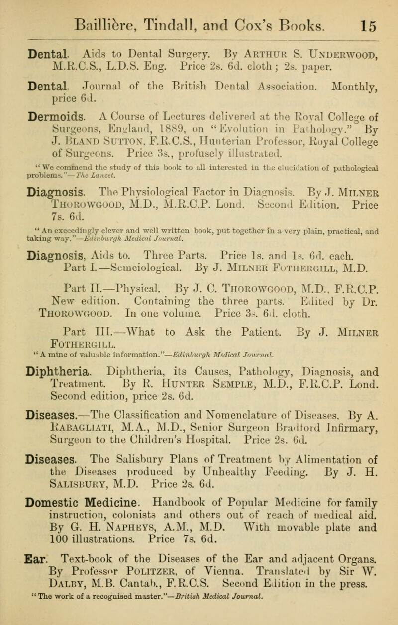 Dental- Aids to Dental Surgery. By ARTHUR S. Underwood, M.K.C.S., L.D.S. Eng. Price 2s. 6d. cloth; 2s. paper. Dental. Journal of the British Dental Association. Monthly, price G<\. Dermoids. A Course of Lectures delivered at the Eoyal College of ►Surgeons, Eniiland, 1889, on Evokition in Pathology. By J. Bland Sutton. F.R.C.S., Hunterian Professor, Koyal College of Surgeons. Price 3s., profusely illustrated. We commend the study of this book to all interested iu the elucidation of pathological problems.—'I'he Lancet. Diagnosis. The Physiological Factor in Diagnosis. By J. MiLNER Thorowgoud, M.D., M.ll.C.P. Lond. Second Edition. Price 7s. 6d.  An exceediiicrly clever and well written book, put together in a very plain, practical, and taking way.—Ediahiirgh Mcdimi Journal. Diagnosis, Aids to. Three Parts. Price Is. an«l 1^. 6d. each. Part I.—Semeiological. By J. MiLNER FuTHERGlLL, M.D. Part IT.—Physical. By J. C. Thorowgood, 1\T.D., F.P.C.P. New edition. Containing the three parts. Edited by Dr. Thorowgood. In one volume. Price 3s. 6d. cloth. Part III.—What to Ask the Patient. By J. Milner Fothergill. A mine of valuable information.—Edinburgh Medical Journal. Diphtheria. Diphtheria, its Causes, Pathology, Dinanosis, and Trt^atnient. ]iy R. HuNTER Semple, M.li., F.U.C.P. Lond. Second edition, price 2s. 6d. Diseases.—The Classification and Nomenclature of Diseases. By A. liABAGLiATl, M.A., M.D., St^nior Surg«M)n Iha-ltoid Infirmary, Surgeon to the Children's Hospital. Price 2s. Gd. Diseases. The Salisbury Plans of Treatment by Alimentation of the Diseases produced by Unhealthy Feeding. hy J. H. Salisbury, M.D. Price 2s. 6d. Domestic Medicine. Handbook of Popular Medicine for family instruction, colonists and others out of reach of medical aid. By G. H. Napheys, A.M., M.D. With movable plate and 100 illustrations. Price 7s. 6d. Ear. Text-book of the Diseases of the Ear and adjacent Organs. By Professor Politzer, of Vienna. Tnuislated by Sir W. Dalby, M.B. Cantab., F.R.C.S. Second Edition in the press. *' The work of a recognised master.—British Medical Journal.