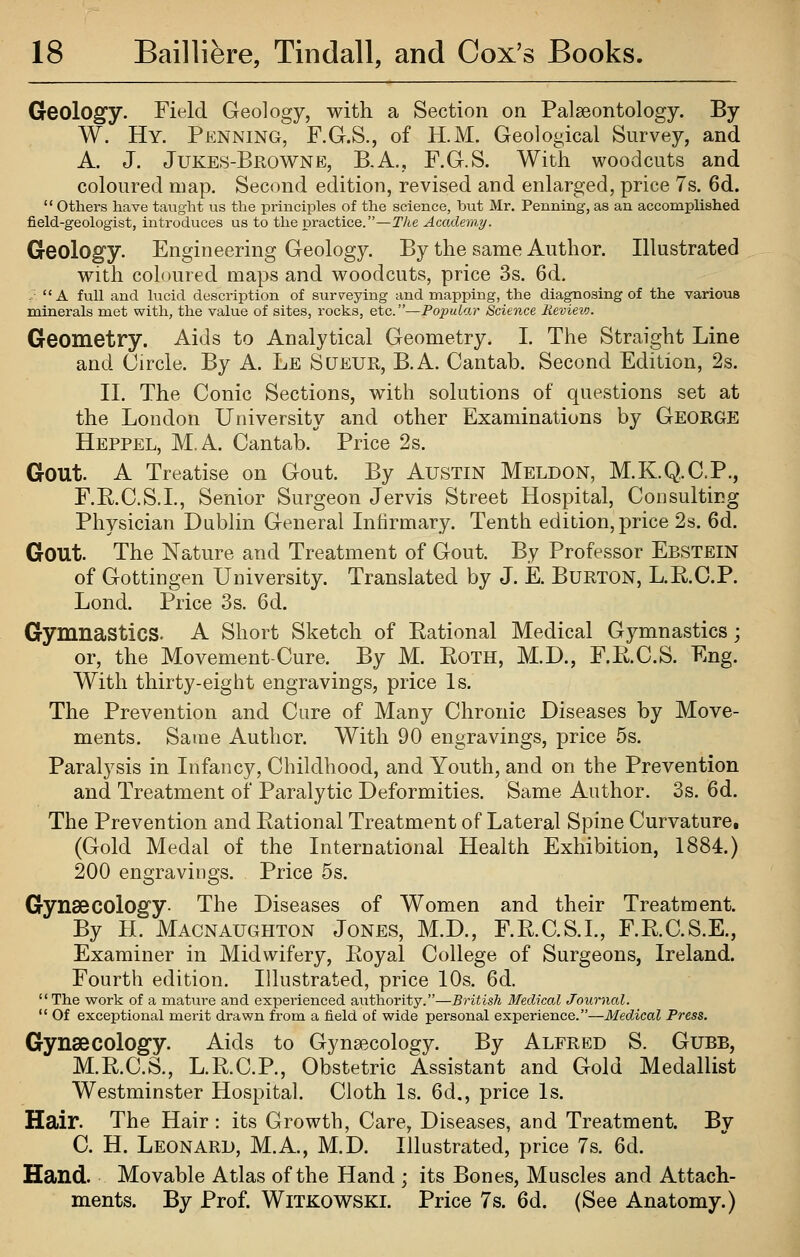 Geology. Field Geology, with a Section on Palaeontology. By W. Hy. Penning, F.G.S., of H.M. Geological Survey, and A. J. Jukes-Browne, B,A., F.G.S. With woodcuts and coloured map. Second edition, revised and enlarged, price 7s. 6d.  others have taught us the principles of the science, but Mr. Penning, as an accomplished field-geologist, introduces us to the practice.—The Academy. Geology. Engineering Geology. By the same Author. Illustrated with coloured maps and woodcuts, price 3s. 6d. .  A full and lucid description of surveying and mapping, the diagnosing of the various minerals met with, the value of sites, rocks, etc.—Popular Science Hevievj. Geometry. Aids to Analytical Geometry. I. The Straight Line and Circle. By A. Le Sueur, B.A. Cantab. Second Edition, 2s. II. The Conic Sections, with solutions of questions set at the London University and other Examinations by GEORGE Heppel, M.A. Cantab. Price 2s. Gout. A Treatise on Gout. By Austin Meldon, M.K.Q.C.P., F.R.C.S.L, Senior Surgeon Jervis Street Hospital, Consulting Physician Dublin General Infirmary. Tenth edition, price 2s. 6d. Gout. The Nature and Treatment of Gout. By Professor Ebstein of Gottingen University. Translated by J. E. Burton, L.R.O.P. Lond. Price 3s. 6d. Gymnastics. A Short Sketch of Rational Medical Gymnastics; or, the Movement-Cure. By M. Roth, M.D., F.R.C.S. Eng. With thirty-eight engravings, price Is. The Prevention and Cure of Many Chronic Diseases by Move- ments. Same Author. With 90 engravings, price 5s. Paralysis in Infancy, Childhood, and Youth, and on the Prevention and Treatment of Paralytic Deformities. Same Author. 3s. 6d. The Prevention and Rational Treatment of Lateral Spine Curvature, (Gold Medal of the International Health Exhibition, 1884.) 200 engravings. Price 5s. Gynascology- The Diseases of Women and their Treatment. By H. Macnaughton Jones, M.D., F.R.C.S.L, F.R.C.S.E., Examiner in Midwifery, Royal College of Surgeons, Ireland. Fourth edition. Illustrated, price 10s. 6d. The work of a mature and experienced authority.—British Medical Journal.  Of exceptional merit drawn from a field of wide personal experience.—Medical Press. Gynaecology. Aids to Gynaecology. By Alfred S. Gubb, M.R.C.S., L.RC.P., Obstetric Assistant and Gold Medallist Westminster Hospital. Cloth Is. 6d., price Is. Hair. The Hair: its Growth, Care, Diseases, and Treatment. By C. H. Leonard, M.A, M.D. Illustrated, price 7s. 6d. Hand. Movable Atlas of the Hand ; its Bones, Muscles and Attach- ments. By Prof. Witkowski. Price 7s. 6d. (See Anatomy.)