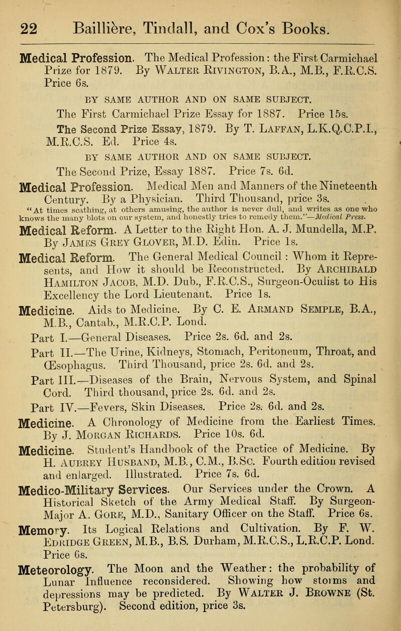 Medical Profession. The Medical Profession: the First Carmichael Prize for 1879. By Walter Eivington, B.A., M.B., F.E.C.S. Price 6s. BY SAME AUTHOR AND ON SAME SUBJECT. The First Carmichael Prize Essay for 1887. Price 15s. The Second Prize Essay, 1879. By T. Laffan, L.K.Q.C.P.I., M.R.C.S. Ed. Price 4s. BY SAME AUTHOR AND ON SAME SUBJECT. The Second Prize, Essay 1887. Price 7s. 6d. Medical Profession. Medical Men and Manners of the Nineteenth Century. By a Physician. Third Thousand, price 3s.  At times scathing, at others amusing, the author is never dull, and writes as one who knows the many blots on our system, and honestly tries to remedy them.—Medical Press. Medical Reform. A Letter to the Right Hon. A. J. Mundella, M.P. By James Grey Glover, M.D. Edin. Price Is. Medical Reform. The General Medical Council: Whom it Repre- sents, and How it should be Reconstructed. By Archibald Hamilton Jacob, M.D. Dub., F.R.C.S., Surgeon-Oculist to His Excellency the Lord Lieutenant. Price Is. Medicine. Aids to Medicine. By C. E. Armand Semple, B.A., M.B., Cantab., M.R.C.P. Lond. Part I.—General Diseases. Price 2s. 6d. and 2s. Part II.—Tlie Urine, Kidneys, Stomach, Peritoneum, Throat, and CEsophagus. Third Thousand, price 2s. 6d. and 2s. Part III.—Diseases of the Brain, Nervous System, and Spinal Cord. Third thousand, price 2s. 6d. and 2s. Part IV.—Fevers, Skin Diseases. Price 2s. 6d. and 2s. Medicine. A Chronology of Medicine from the Earliest Times. By J. Morgan Richards. Price 10s. 6d. Medicine. Student's Handbook of the Practice of Medicine. By H. Aubrey Husband, M.B., CM., B.Sc. Fourth edition revised and enlarged. Illustrated. Price 7s. 6d. Medico-Military Services. Our Services under the Crown. A Historical Sketch of the Army Medical Staff. By Surgeon- Major A. Gore, M.D., Sanitary Officer on the Staff. Price 6s. Memory. Its Logical Relations and Cultivation. By F. W. Edkidge Green, M.B., B.S. Durham, M.R.C.S., L.R.C.P. Lond. Price Gs. Meteorology. The Moon and the Weather: the probability of Lunar Influence reconsidered. Showing how stoims and depressions may be predicted. By Walter J. Browne (St. Petersburg). Second edition, price 3s.