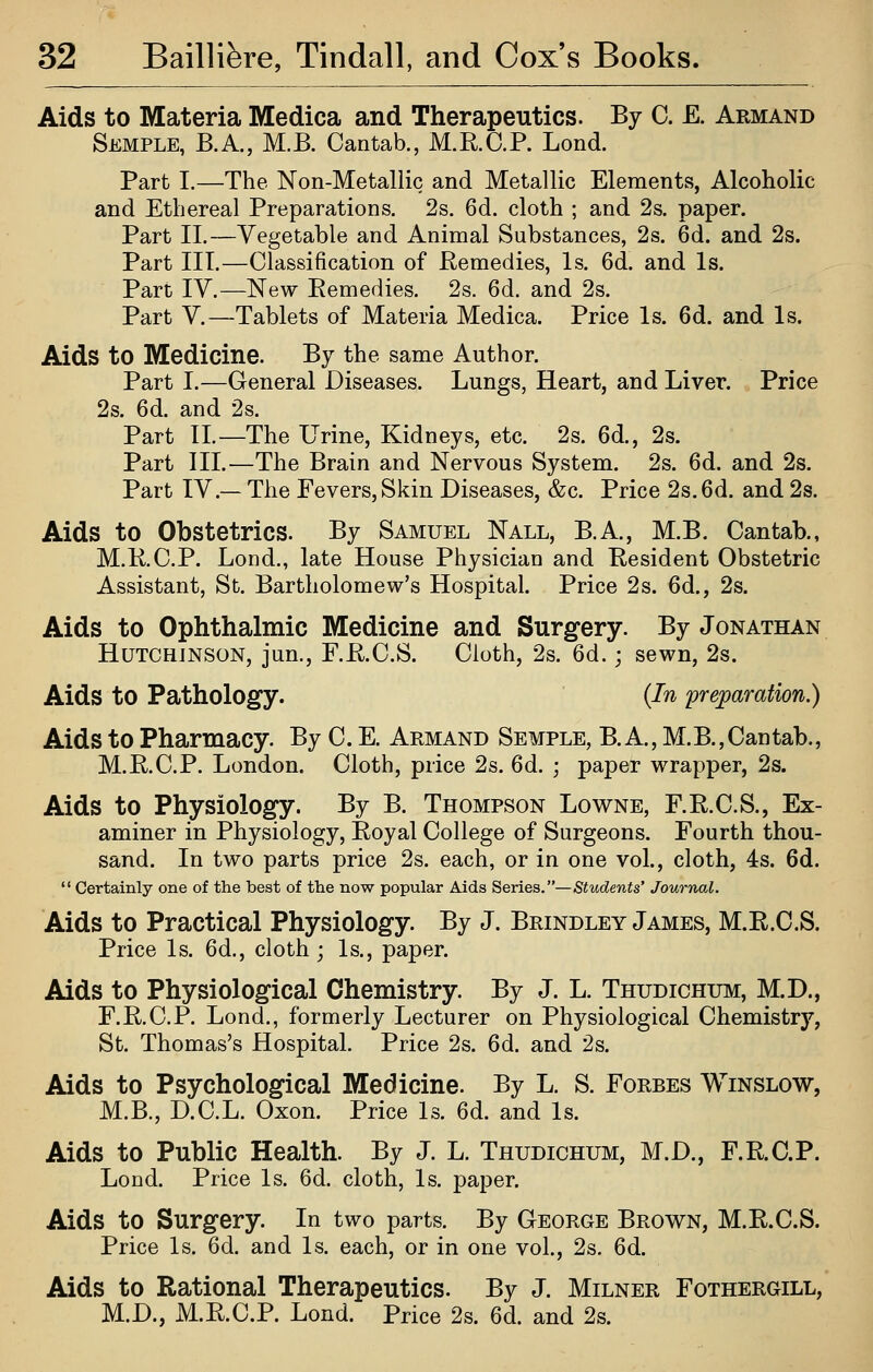 Aids to Materia Medica and Therapeutics. By C. E. Armand Semple, B.A., M.B. Cantab., M.R.C.P. Lond. Part I.—The Non-Metallic and Metallic Elements, Alcoholic and Ethereal Preparations. 2s. 6d. cloth ; and 2s. paper. Part II.—Vegetable and Animal Substances, 2s. 6d. and 2s. Part III.—Classification of Remedies, Is. 6d. and Is. Part IV.—New Remedies. 2s. 6d. and 2s. Part V.—Tablets of Materia Medica. Price Is. 6d. and Is. Aids to Medicine. By the same Author. Part I.—General Diseases. Lungs, Heart, and Liver. Price 2s. 6d. and 2s. Part 11.—The Urine, Kidneys, etc. 2s. 6d., 2s. Part III.—The Brain and Nervous System. 2s. 6d. and 2s. Part IV.— The Fevers, Skin Diseases, &c. Price 2s. 6d. and 2s. Aids to Obstetrics. By Samuel Nall, B.A., M.B. Cantab., M.R.C.P. Lond., late House Physician and Resident Obstetric Assistant, St. Bartholomew's Hospital. Price 2s. 6d., 2s. Aids to Ophthalmic Medicine and Surgery. By Jonathan Hutchinson, jun., F.R.C.S. Cloth, 2s. 6d.; sewn, 2s. Aids to Pathology. {In 'preparation.) Aids to Pharmacy. By C. E. Armand Semple, B. A, M.B.,Cantab., M.R.C.P. London. Cloth, price 2s. 6d. ; paper wrapper, 2s. Aids to Physiology. By B. Thompson Lowne, F.R.C.S., Ex- aminer in Physiology, Royal College of Surgeons. Fourth thou- sand. In two parts price 2s. each, or in one vol., cloth, 4s. 6d.  Certainly one of the best of the now popular Aids Series.—Students' Journal. Aids to Practical Physiology. By J. Brindley James, M.R.C.S. Price Is. 6d., cloth; Is., paper. Aids to Physiological Chemistry. By J. L. Thudichum, M.D., F.R.C.P. Lond., formerly Lecturer on Physiological Chemistry, St. Thomas's Hospital. Price 2s. 6d. and 2s. Aids to Psychological Medicine. By L. S. Forbes Winslow, M.B., D.C.L. Oxon. Price Is. 6d. and Is. Aids to Public Health. By J. L. Thudichum, M.D., F.R.C.P. Lond. Price Is. 6d. cloth, Is. paper. Aids to Surgery. In two parts. By George Brown, M.R.C.S. Price Is. 6d. and Is. each, or in one vol., 2s. 6d. Aids to Rational Therapeutics. By J. Milner Fothergill, M.D., M.R.C.P. Lond. Price 2s. 6d. and 2s.