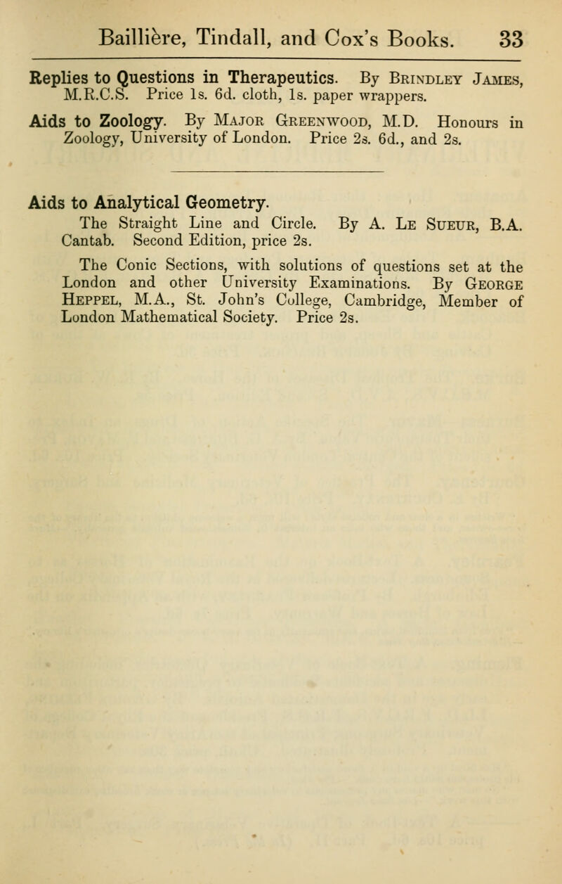 Replies to Questions in Therapeutics. By Brindley Jaj^ies, M.R.C.S. Price Is. 6d. cloth, Is. paper wrappers. Aids to Zoology. By Major Greenwood, M.D. Honours in Zoology, University of London. Price 2s. 6d., and 2s. Aids to Analytical Geometry. The Straight Line and Circle. By A. Le Sueur, B.A. Cantab. Second Edition, price 2s, The Conic Sections, with solutions of questions set at the London and other University Examinations. By George Heppel, M.A., St. John's College, Cambridge, Member of London Mathematical Society. Price 2s.