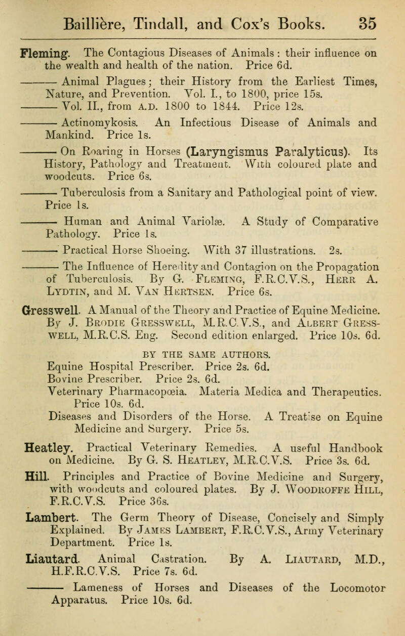 Fleming. The Contagious Diseases of Animals : their influence on the wealth and health of the nation. Price 6d. Animal Plagues; their History from the Earliest Times, Nature, and Prevention. Vol. I., to 1800, price 1.5s. Vol. IL, from A.D. 1800 to 1841 Price 12s. Actinomykosis. An Infectious Disease of Animals and Mankind. Price Is. — On Roaring in Horses (Laryngismus Paralyticus). Its History, Pathology and TreaDuieut. With coloured plate and woodcuts. Price 6s. Tuberculosis from a Sanitary and Pathological point of view. Price Is. Human and Animal Variolas. A Study of Comparative Pathology. Price Is. — Practical Horse Shoeins. With 37 illustrations. 2: o* The Influence of Herelity and Contasjion on the Propagation of Tuberculosis. By G. Flemixg, F.R.C.V.S., Herr A. Lydtin, and M. Van Hertsex. Price 6s. Gresswell. A Manual of the Theory and Practice of Equine Medicine. By J. Brodie G-resswell, M.R.C.VS., and Albert Gress- well, M.R.C.S. Eug. Second edition enlarged. Price 10s. 6d. BY THE SAME AUTHORS. Equine Hospital Prescriber. Price 2s. 6d. Bovine Prescriber. Price 2s. 6d. Veterinary Pharmacopoeia. Materia Medica and Therapeutics. Price 10s. 6d. Diseases and Disorders of the Horse. A Treatise on Equine Medicine and Surgery. Price 5s. Heatley. Practical Veterinary Remedies. A useful Handbook on Medicine. By G. S. Heatley, M.R.C.V.S. Price 3s. 6d. Hill. Principles and Practice of Bovine Medicine and Surgery, with woodcuts and coloured plates. By J. Woodroffe Hill, F.R.C.V.S. Price 36s. Lambert. The Germ Theory of Disease, Concisely and Simply Explained. By James Lambert, F.R.C.V.S., Army Veterinary Department. Price Is. Liautard. Animal Castration. By A. LlAUTARD, M.D., H.F.R.C.V.S. Price 7s. 6d. Lameness of Horses and Diseases of the Locomotor Apparatus. Price 10s. 6d.